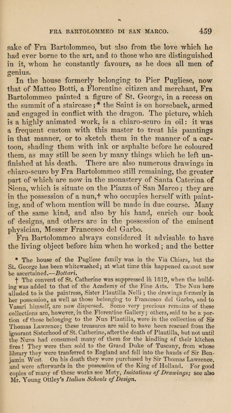 sake of Fra Bartolommeo, but also from the love which he had ever borne to the art, and to those who are distinguished in it, whom he constantly favours, as he does all men of genius. In the house formerly belonging to Pier Pugliese, now that of Matteo Botti, a Florentine citizen and merchant. Fra Bartolommeo painted a figure of St. George, in a recess on the summit of a staircase;* the Saint is on horseback, armed and engaged in conflict with the dragon. The picture, which is a highly animated work, is a chiaro-scuro in oil: it was a frequent custom with this master to treat his paintings in that manner, or to sketch them in the manner of a car¬ toon, shading them with ink or asphalte before he coloured them, as may still be seen by many things which he left un¬ finished at his death. There are also numerous drawings in chiaro-scuro by Fra Bartolommeo still remaining, the greater part of which are now in the monastery of Santa Caterina of Siena, which is situate on the Piazza of vSan Marco ; they are in the possession of a nun,t who occupies herself with paint¬ ing, and of whom mention will be made in due course. Many of the same kind, and also by his hand, enrich our book of designs, and others are in the possession of the eminent physician, Messer Francesco del Garbo. Fra Bartolommeo always considered it advisable to have the living object before him when he worked; and the better * The house of the Pugliese family was in the Via Chiara, hut the St. George has been whitewashed; at what time this happened cannot now be ascertained.—Bottari. j- The convent of St. Catherine was suppressed in 1812, when the build¬ ing was added to that of the Academy of the Fine Arts. The Nun here alluded to is the paintress, Sister Plautilla Nelli ; the drawings formerly in her possession, as well as those belonging to Francesco del Garbo, and to A^asari himself, are now dispersed. Some very precious remains of these collections are, however, in the Florentine Gallery; others, said to be a por¬ tion of those belonging to the Nun Plautilla, were in the collection of Sir Thomas Lawrence; these treasures are said to have been rescued from the ignorant Sisterhood of St. Catherine, after the death of Plautilla, but not until the Nuns had consumed many of them for the kindling of their kitchen fires! They were then sold to the Grand Duke of Tuscany, from whose library they were tranferred to England and fell into the hands of Sir Ben¬ jamin West. On his death they were purchased by Sir Thomas Lawrence, and were afterwards in the possession of the King of Holland. For good copies of many of these works see Mety, Imitations of Drawings; see also Mr. Young Ottley’s Italian Schools of Design.