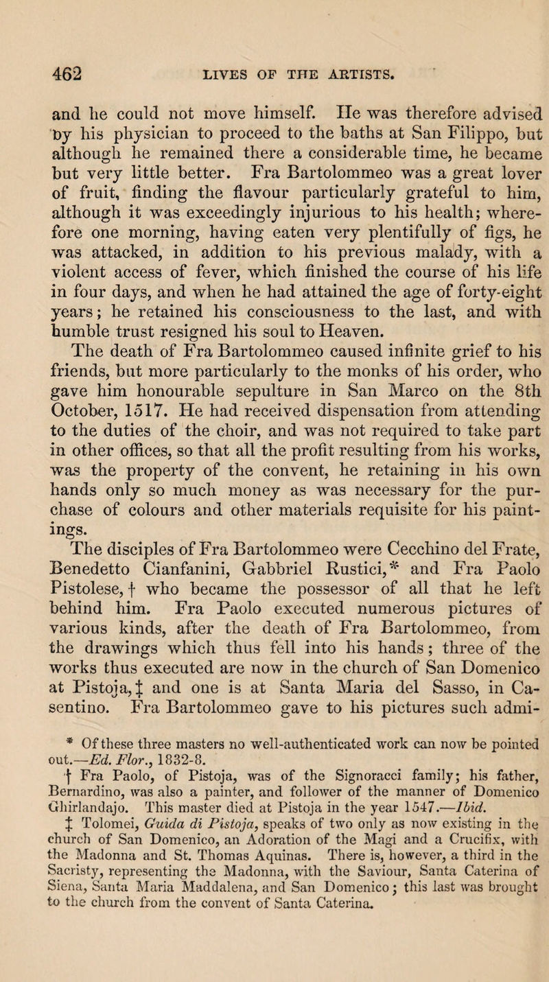 and lie could not move himself. He was therefore advised Oy his physician to proceed to the baths at San Filippo, but although he remained there a considerable time, he became but very little better. Fra Bartolommeo was a great lover of fruit, finding the flavour particularly grateful to him, although it was exceedingly injurious to his health; where¬ fore one morning, having eaten very plentifully of figs, he was attacked, in addition to his previous malady, with a violent access of fever, which finished the course of his life in four days, and when he had attained the age of forty-eight years; he retained his consciousness to the last, and with humble trust resigned his soul to Heaven. The death of Fra Bartolommeo caused infinite grief to his friends, but more particularly to the monks of his order, who gave him honourable sepulture in San Marco on the 8th October, 1517. He had received dispensation from attending to the duties of the choir, and was not required to take part in other offices, so that all the profit resulting from his works, was the property of the convent, he retaining in his own hands only so much money as was necessary for the pur¬ chase of colours and other materials requisite for his paint¬ ings. The disciples of Fra Bartolommeo were Cecchino del Frate, Benedetto Cianfanini, Gabbriel Rustic!,^ and Fra Paolo Pistolese, f who became the possessor of all that he left behind him. Fra Paolo executed numerous pictures of various kinds, after the death of Fra Bartolommeo, from the drawings which thus fell into his hands; three of the works thus executed are now in the church of San Domenico at Pistoja,^ and one is at Santa Maria del Sasso, in Ca- sentino. Fra Bartolommeo gave to his pictures such admi- * Of these three masters no well-authenticated work can now be pointed out.—Ed. Flor., 1832-8. Fra Paolo, of Pistoja, was of the Signoracci family; his father, Bernardino, was also a painter, and follower of the manner of Domenico Ghirlandajo. This master died at Pistoja in the year 1547.—Ibid. J Tolomei, Guida di Pistoja, speaks of two only as now existing in the church of San Domenico, an Adoration of the Magi and a Crucifix, with the Madonna and St. Thomas Aquinas. There is, however, a third in the Sacristy, representing the Madonna, with the Saviour, Santa Caterina of Siena, Santa Maria Maddalena, and San Domenico; this last was brought to the church from the convent of Santa Caterina.