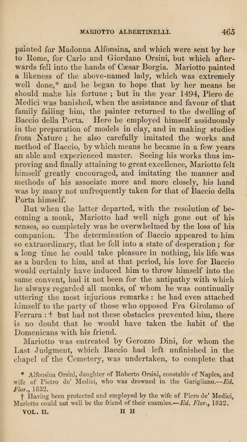 painted for Madonna Alfonsina, and which were sent by her to Rome, for Carlo and Giordano Orsini, but which after¬ wards fell into the hands of Caesar Borgia. Mariotto painted a likeness of the above-named lady, which was extremely well done,* and he began to hope that by her means ho should make his fortune ; but in the year 1494, Piero de Medici was banished, when the assistance and favour of that family failing him, the painter returned to the dwelling of Baccio della Porta. Here he employed himself assiduously in the preparation of models in clay, and in making studies from Nature ; he also carefully imitated the works and method of Baccio, by which means he became in a few years an able and experienced master. Seeing his works thus im¬ proving and finally attaining to great excellence, Mariotto felt himself greatly encouraged, and imitating the manner and methods of his associate more and more closely, his hand was by many not unfrequently taken for that of Baccio della Porta himself. But when the latter departed, with the resolution of be¬ coming a monk, Mariotto had. well nigh gone out of his senses, so completely was he overwhelmed by the loss of his companion. The determination of Baccio appeared to him so extraordinary, that he fell into a state of desperation; for a long time he could take pleasure in nothing, his life was as a burden to him, and at that period, his love for Baccio would certainly have induced him to throw himself into the same convent, had it not been for the antipathy with which he always regarded all monks, of whom he was continually uttering the most injurious remarks : he had even attached himself to the party of those who opposed Fra Girolamo of Ferrara : t but had not these obstacles prevented him, there is no doubt that he would have taken the habit of the Domenicans with his friend. Mariotto was entreated by Gerozzo Dini, for whom the Last Judgment, which Baccio had left unfinished in the chapel of the Cemetery, was undertaken, to complete that * Alfonsina Orsini, daughter of Roberto Orsini, constable of Naples, and wife of Pietro de’ Medici, who was drowned in the Garigliano,—Ed. Flor., 1832. f Having been protected and employed by the wife of Piero de’ Medici, Mariotto could not well be the friend of their enemies.—Ed. Flor., 1832. VOL. II. H H