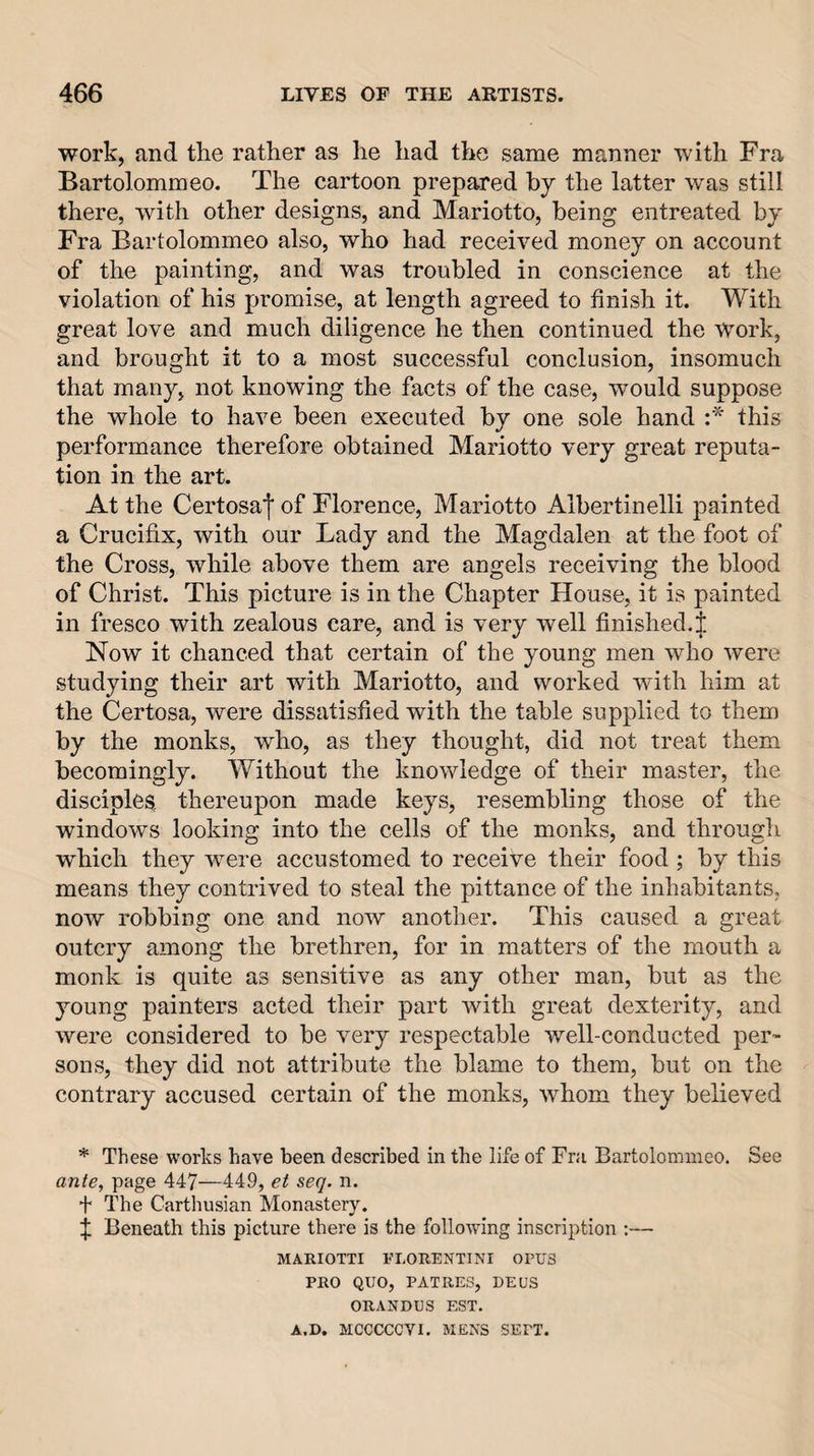 work, and the rather as he had the same manner with Fra Bartolommeo. The cartoon prepared by the latter was still there, with other designs, and Mariotto, being entreated by Fra Bartolommeo also, who had received money on account of the painting, and was troubled in conscience at the violation of his promise, at length agreed to finish it. With great love and much diligence he then continued the work, and brought it to a most successful conclusion, insomuch that many, not knowing the facts of the case, would suppose the whole to have been executed by one sole hand :* this performance therefore obtained Mariotto very great reputa¬ tion in the art. At the Certosa'j' of Florence, Mariotto Albertinelli painted a Crucifix, with our Lady and the Magdalen at the foot of the Cross, while above them are angels receiving the blood of Christ. This picture is in the Chapter House, it is painted in fresco with zealous care, and is very well finished.^ Now it chanced that certain of the young men who were studying their art with Mariotto, and worked with him at the Certosa, were dissatisfied with the table supplied to them by the monks, who, as they thought, did not treat them becomingly. Without the knowledge of their master, the disciples thereupon made keys, resembling those of the windows looking into the cells of the monks, and through which they were accustomed to receive their food ; by this means they contrived to steal the pittance of the inhabitants, now robbing one and now another. This caused a great outcry among the brethren, for in matters of the mouth a monk is quite as sensitive as any other man, but as the young painters acted their part with great dexterity, and were considered to be very respectable well-conducted per¬ sons, they did not attribute the blame to them, but on the contrary accused certain of the monks, whom they believed * These works have been described in the life of Fra Bartolommeo. See ante, page 447—449, et seq. n. + The Carthusian Monastery. f Beneath this picture there is the following inscription :— MARIOTTI FLOHENTINI OPUS PRO QUO, PATRES, DEUS ORANDOS EST. A.D. MCCCCCVI. MENS SEPT.