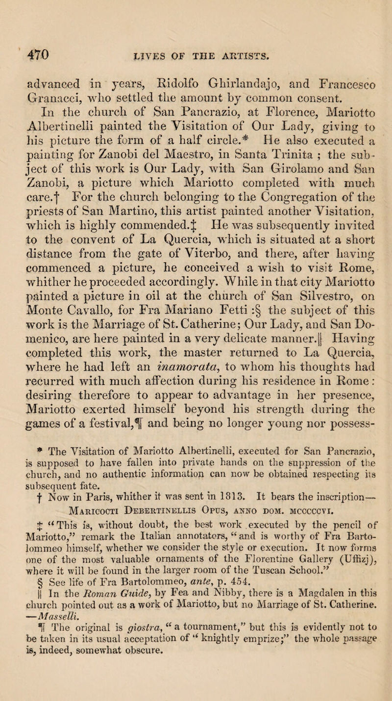 advanced in years, Ridolfo Gliirlandajo, and Francesco Granacci, who settled the amount by common consent. In the church of San Pancrazio, at Florence, Mariotto Albertinelli painted the Visitation of Our Lady, giving to liis picture the form of a half circle.^ He also executed a painting for Zanobi del Maestro, in Santa Trinita ; the sub¬ ject of this work is Our Lady, with San Girolamo and San Zanobi, a picture which Mariotto completed with much care.l For the church belonging to the Congregation of the priests of San Martino, this artist painted another Visitation, which is highly commended.J He was subsequently invited to the convent of La Quercia, which is situated at a short distance from the gate of Viterbo, and there, after having commenced a picture, he conceived a wish to visit Rome, whither he proceeded accordingly. While in that city Mariotto painted a picture in oil at the church of San Silvestro, on Monte Cavallo, for Fra Mariano Fetti ;§ the subject of this work is the Marriage of St. Catherine; Our Lady, and San Do¬ menico, are here painted in a very delicate manner.|j Having completed this work, the master returned to La Quercia, where he had left an inamorata^ to whom his thoughts had recurred with much affection during his residence in Rome: desiring therefore to appear to advantage in her presence, Mariotto exerted himself beyond his strength during the games of a festival,^ and being no longer young nor possess- * The Visitation of Mariotto Albertinelli, executed for San Pancrazio, is supposed to have fallen into private hands on the suppression of tlie church, and no authentic information can now be obtained respecting its subsequent fate. f Now in Paris, whither it was sent in 1813. It bears the inscription— Maricocti Debkrtinellis Opus, anno dom. mcccccvi. J ‘^This is, without doubt, the best work executed by the pencil of Mariotto,” remark the Italian annotators, “ and is worthy of Fra Barto¬ lommeo himself, whether we consider the style or execution. It now forms one of the most valuable ornaments of the Florentine Gallery (Uffizj), where it will be found in the larger room of the Tuscan School.” § See life of Fra Bartolommeo, ante, p. 454. II In the Homan Guide^ by Fea and Nibby, there is a Magdalen in this church pointed out as a work of Mariotto, but no Marriage of St. Catherine. —MassellL ^ The original is giostra, ‘‘ a tournament,” but this is evidently not to be taken in its usual acceptation of ‘‘ knightly emprize;” the whole passage is, indeed, somewhat obscure.