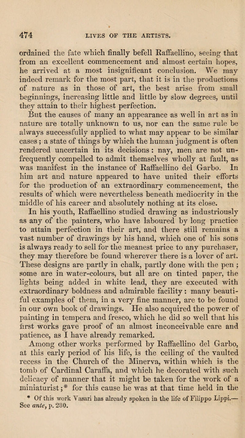 ordained the fate which finally befell Raffaellino, seeing that from an excellent commencement and almost certain hopes, he arrived at a most insignificant conclusion. We may indeed remark for the most part, that it is in the productions of nature as in those of art, the best arise from small beginnings, increasing little and little by slow degrees, until they attain to their highest perfection. But the causes of many an appearance as well in art as in nature are totally unknown to us, nor can the same rule be always successfully applied to what may appear to be similar cases; a state of things by which the human judgment is often rendered uncertain in its decisions : nay, men are not un- frequently compelled to admit themselves wholly at fault, as was manifest in the instance of Raffaellino del Garbo. In him art and nature appeared to have united their efforts for the production of an extraordinary commencement, the results of which were nevertheless beneath mediocrity in the middle of his career and absolutely nothing at its close. In his youth, Raffaellino studied drawing as industriously as any of the painters, who have laboured by long practice to attain perfection in their art, and there still remains a vast number of drawings by his hand, which one of his sons is always ready to sell for the meanest price to any purchaser, they may therefore be found wherever there is a lover of art. These designs are partly in chalk, partly done with the pen ; some are in water-colours, but all are on tinted paper, the lights being added in white lead, they are executed with extraordinary boldness and admirable facility : many beauti¬ ful examples of them, in a very fine manner, are to be found in our own book of drawings. He also acquired the power of painting in tempera and fresco, which he did so well that his first works gave proof of an almost inconceivable care and patience, as I have already remarked. Among other works performed by Raffaellino del Garbo, at this early period of his life, is the ceiling of the vaulted recess in the Church of the Minerva, within which is the tomb of Cardinal Caraffa, and which he decorated with such delicacy of manner that it might be taken for the work of a miniaturist;*' for this cause he was at that time held in the * Of this work Vasari has already spoken in the life of Filippo Lippi.— See antej p. 280.