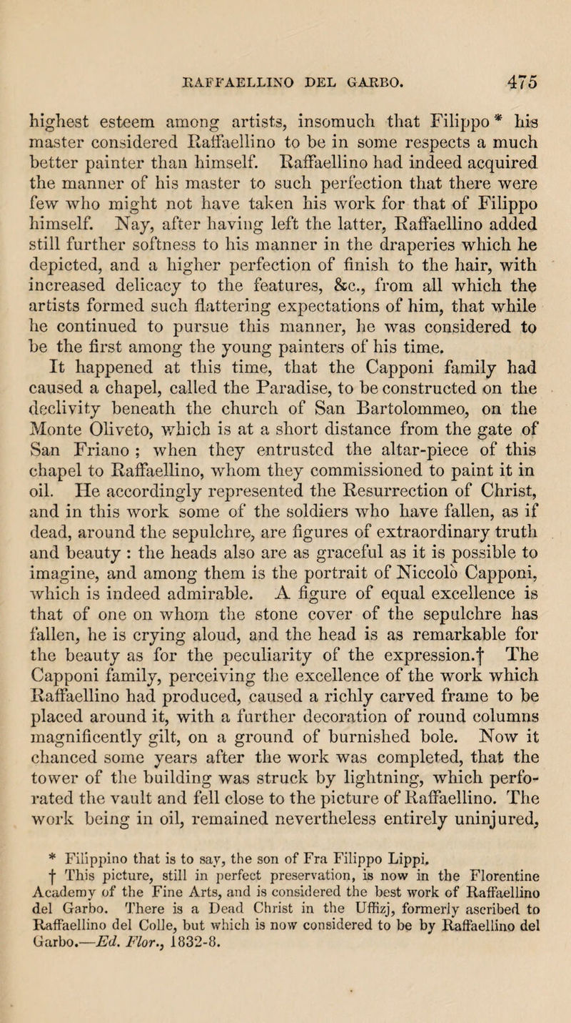 highest esteem among artists, insomuch that Filippo * his master considered Ilaifaellino to be in some respects a much better painter than himself. Ilaifaellino had indeed acquired the manner of his master to such perfection that there were few who might not have taken his work for that of Filippo himself. Nay, after having left the latter, Eaffaellino added still further softness to his manner in the draperies which he depicted, and a higher perfection of finish to the hair, with increased delicacy to the features, &amp;c., from all which the artists formed such flattering expectations of him, that while he continued to pursue this manner, he was considered to be the first among the young painters of his time. It happened at this time, that the Capponi family had caused a chapel, called the Paradise, to be constructed on the declivity beneath the church of San Bartolommeo, on the Monte Oliveto, which is at a short distance from the gate of San Friano ; when they entrusted the altar-piece of this chapel to Rafiaellino, whom they commissioned to paint it in oil. He accordingly represented the Resurrection of Christ, and in this work some of the soldiers who have fallen, as if dead, around the sepulchre, are figures of extraordinary truth and beauty : the heads also are as graceful as it is possible to imagine, and among them is the portrait of Niccolb Capponi, Avhich is indeed admirable. A figure of equal excellence is that of one on whom the stone cover of the sepulchre has fallen, he is crying aloud, and the head is as remarkable for the beauty as for the peculiarity of the expression.f The Capponi family, perceiving the excellence of the work which Rafiaellino had produced, caused a richly carved frame to be placed around it, with a further decoration of round columns magnificently gilt, on a ground of burnished bole. Now it chanced some years after the work was completed, that the tower of the building was struck by lightning, which perfo¬ rated the vault and fell close to the picture of Rafiaellino. The work being in oil, remained nevertheless entirely uninjured, * Filippino that is to say, the son of Fra Filippo Lippi. f This picture, still in perfect preservation, is novv' in the Florentine Academy of the Fine Arts, and is considered the best work of Raffaellino del Garbo. There is a Dead Christ in the Uflfizj, formerly ascribed to Raffaellino del Colie, but which is now considered to be by Raffaellino del Garbo.—Alt/. A7or., 1832-8.