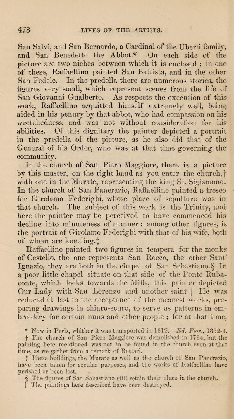 San Salvi, and San Bernardo, a Cardinal of the Uberti family, and San Benedetto the Abbot.^^ On each side of the picture are two niches between which it is enclosed ; in one of these, Raffaellino painted San Battista, and in the other San Fedele. In the predella there are numerous stories, the figures very small, which represent scenes from the life of San Giovanni Gualberto. As respects the execution of this work, Raffaellino acquitted himself extremely well, being aided in his penury by that abbot, who had compassion on his wretchedness, and was not without consideration for his abilities. Of this dignitary the painter depicted a portrait in the predella of the picture, as he also did that of the General of his Order, who was at that time governing the community. In the church of San Piero Maggiore, there is a picture by this master, on the right hand as you enter the church,f with one in the Murate, representing the king St. Sigismund. In the church of San Pancrazio, Raffaellino painted a fresco for Girolamo Federighi, whose place of sepulture was in that church. P'he subject of this work is the Trinity, and here the painter may be perceived to have commenced his decline into minuteness of manner; among other figures, is the portrait of Girolamo Federighi with that of his wife, both of whom are kneeling.'j; Raffaellino painted two figures in tempera for the monks of Cestello, the one represents San Rocco, the other Sant’ Ignazio, they are both in the chapel of San Sebastiano.§ In a poor little chapel situate on that side of the Ponte Ruba- conte, which looks towards the Mills, this painter depicted Our Lady with San Lorenzo and another saint.[j lie was reduced at last to the acceptance of the meanest works, pre¬ paring drawings in chiaro-scuro, to serve as patterns in em¬ broidery for certain nuns and other people ; for at that time, * Now in Paris, whither it was transported in 1812.—Ed. Flor., 1832-8. f The church of San Piero Maggiore was demolished in 1784, but the painting here mentioned was not to be found in the church even at that time, as we gather fro)n a remark of Bottari. X These buildings, the Murate as well as the church of San Pancrazio, have been taken for secular purposes, and the works of Raffaellino have perished or been lost, § The figures of San Sabastiano still retain their place in the church. [I The paintings here described have been destroyed.