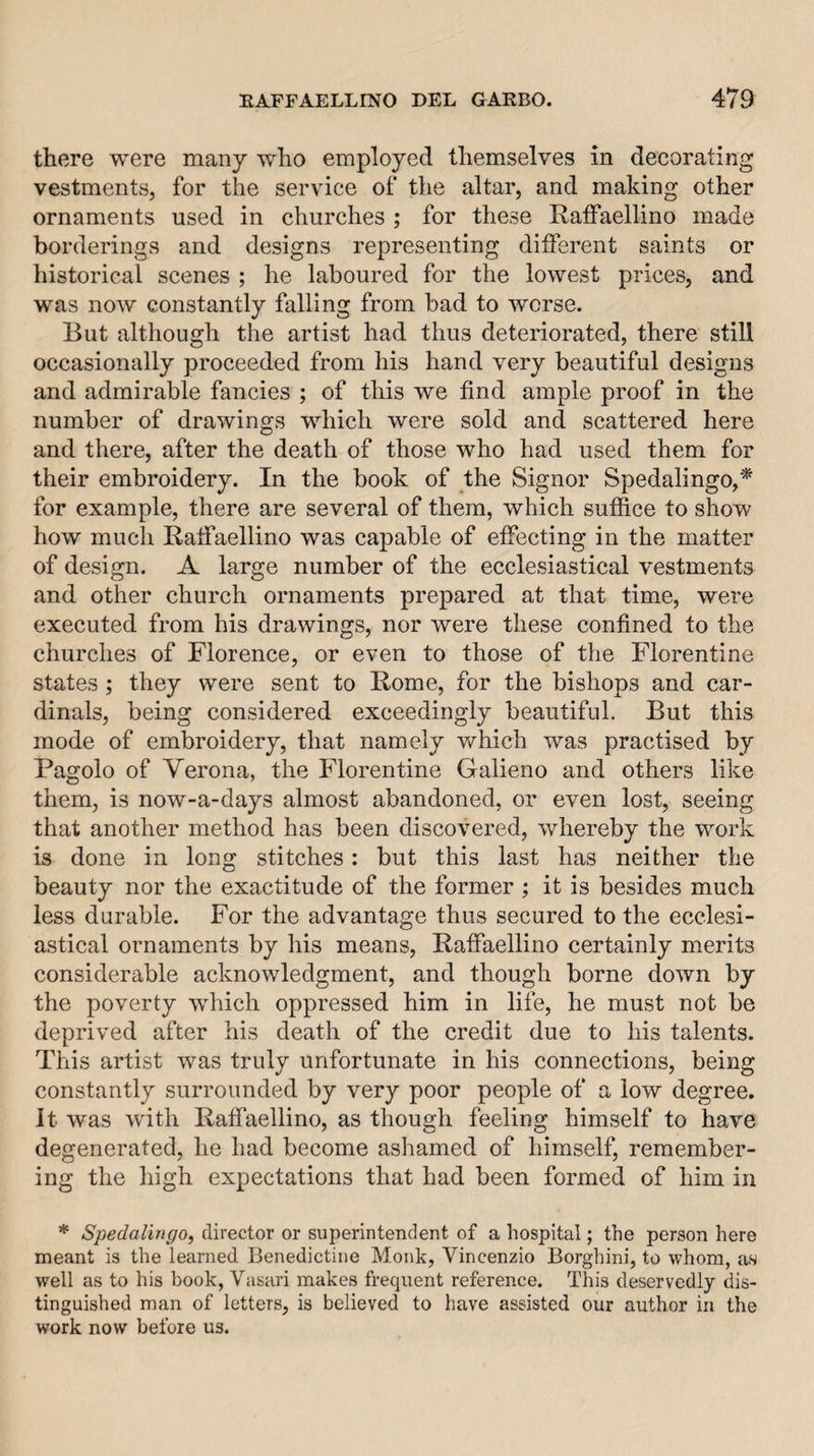 there were many who employed themselves in decorating vestments, for the service of the altar, and making other ornaments used in churches ; for these Ratfaellino made borderings and designs representing diiferent saints or historical scenes ; he laboured for the lowest prices, and was now constantly falling from bad to worse. But although the artist had thus deteriorated, there still occasionally proceeded from his hand very beautiful designs and admirable fancies ; of this we find ample proof in the number of drawings which were sold and scattered here and there, after the death of those who had used them for their embroidery. In the book of the Signor Spedalingo,* for example, there are several of them, which suffice to show how much Ratfaellino was capable of effecting in the matter of design. A large number of the ecclesiastical vestments and other church ornaments prepared at that time, were executed from his drawings, nor were these confined to the churches of Florence, or even to those of the Florentine states ; they were sent to Rome, for the bishops and car¬ dinals, being considered exceedingly beautiful. But this mode of embroidery, that namely which was practised by Pagolo of Verona, the Florentine Galieno and others like them, is now-a-days almost abandoned, or even lost, seeing that another method has been discovered, whereby the work is done in long stitches: but this last has neither the beauty nor the exactitude of the former ; it is besides much less durable. For the advantage thus secured to the ecclesi¬ astical ornaments by his means, Raffaellino certainly merits considerable acknowledgment, and though borne down by the poverty which oppressed him in life, he must not be deprived after his death of the credit due to his talents. This artist was truly unfortunate in his connections, being constantly surrounded by very poor people of a low degree. It was with Raffaellino, as though feeling himself to have degenerated, he had become ashamed of himself, remember¬ ing the high expectations that had been formed of him in * SpedaUngo, director or superintendent of a hospital; the person here meant is the learned Benedictine Monk, Vincenzio Borghini, to whom, as well as to his book, Vasari makes frequent reference. This deservedly dis¬ tinguished man of letters, is believed to have assisted our author in the work now before us.