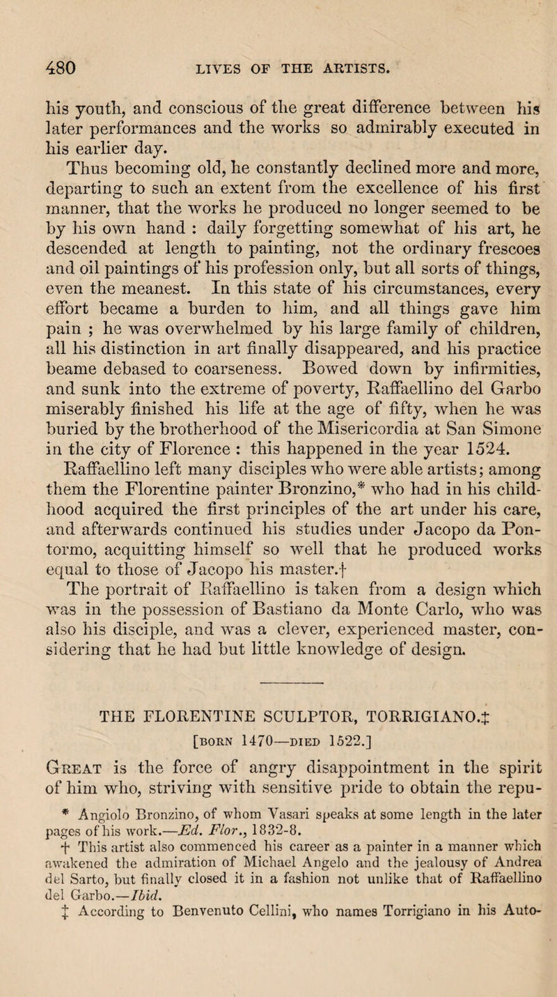 his youth, and conscious of the great difference between his later performances and the works so admirably executed in his earlier day. Thus becoming old, he constantly declined more and more, departing to such an extent from the excellence of his first manner, that the works he produced no longer seemed to be by his own hand : daily forgetting somewhat of his art, he descended at length to painting, not the ordinary frescoes and oil paintings of his profession only, but all sorts of things, even the meanest. In this state of his circumstances, every effort became a burden to him, and all things gave him pain ; he was overwhelmed by his large family of children, all his distinction in art finally disappeared, and his practice beame debased to coarseness. Bowed down by infirmities, and sunk into the extreme of poverty, EafPaellino del Garbo miserably finished his life at the age of fifty, when he was buried by the brotherhood of the Misericordia at San Simone in the city of Florence : this happened in the year 1524. Raffaellino left many disciples who were able artists; among them the Florentine painter Bronzino,* who had in his child- liood acquired the first principles of the art under his care, and afterwards continued his studies under Jacopo da Pon¬ tormo, acquitting himself so well that he produced works equal to those of Jacopo his master.-}- The portrait of Eaffaellino is taken from a design which was in the possession of Bastia.no da Monte Carlo, who was also his disciple, and was a clever, experienced master, con¬ sidering that he had but little knowledge of design. THE FLORENTINE SCULPTOR, TORRIGIANO.J [born 1470—DIED 1522.] Great is the force of angry disappointment in the spirit of him who, striving with sensitive pride to obtain the repu- * Angiolo Bronzino, of -whom Vasari speaks at some length in the later pages of his work.—Ed. Flor., 1832-8. f This artist also commenced his career as a painter in a manner which awakened the admiration of Michael Angelo and the jealousy of Andrea del Sarto, but finally closed it in a fashion not unlike that of Raffaellino del Garbo.—Ibid. f According to Benvenuto Cellini, who names Torrigiano in his Auto-