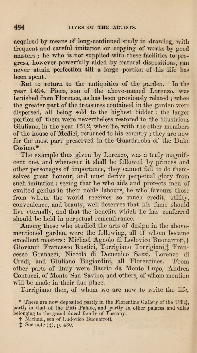 acquired by means of long-continued study in drawing, with frequent and careful imitation or copying of works by good masters ; he who is not supplied with these facilities to pro¬ gress, however powerfully aided by natural dispositions, can never attain perfection till a large portion of his life has been spent. But to return to the antiquities of the garden. In the year 1494, Piero, son of the above-named Lorenzo, was banished from Florence, as has been previously related ; when the greater part of the treasures contained in the garden were dispersed, all being sold to the highest bidder : the larger portion of them were nevertheless restored to the illustrious Giuliano, in the year 1512, when he, with the other members of the house of Medici, returned to his country ; they are now for the most part preserved in the Guardaroba of the Duke Cosimo.* The example thus given by Lorenzo, was a truly magnifi¬ cent one, and whenever it shall be followed by princes and other personages of importance, they cannot fail to do them¬ selves great honour, and must derive perpetual glory from such imitation : seeing that he who aids and protects men of exalted genius in their noble labours, he who favours those from whom the world receives so much credit, utility, convenience, and beauty, well deserves that his fame should live eternally, and that the benefits which he has conferred should be held in perpetual remembrance. Among those who studied the arts of design in the above- mentioned garden, were the following, all of whom became excellent masters: Michael Agnolo di Lodovico Buonarroti,! Giovanni Francesco Rustici, Torrigiano Torrigiani,J Fran¬ cesco Granacci, Niccolo di Domenico Sazzi, Lorenzo di Credi, and Giuliano Bugiardini, all Florentines. From other parts of Italy were Baccio da Monte Lupo, Andrea Contucci, of Monte San Savino, and others, of whom mention will be made in their due place. Torrigiano thep, of whom we are now to write the life, * These are now deposited partly in the Florentine Gallery of the Uffizj, partly in that of the Pitti Palace, and partly in other palaces and villas belonging to the grand-ducal family of Tuscany. ! Michael, son of Ludovico Buonarroti. J See note (^), p. 480.