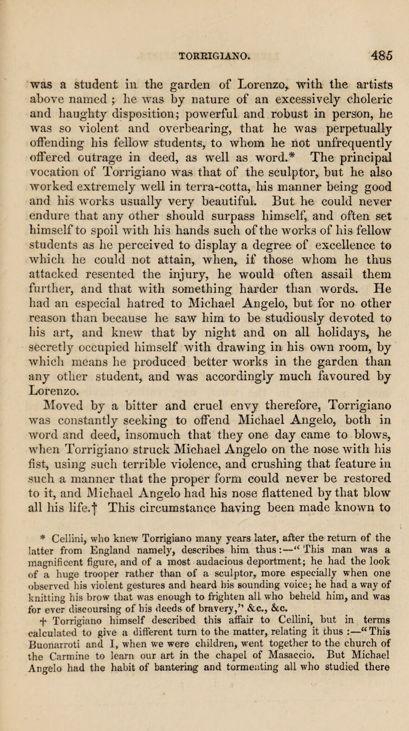 was a student in the garden of Lorenzo^ with the artists above named ; he was by nature of an excessively choleric and haughty disposition; powerful and robust in person, he was so violent and overbearing, that he was perpetually offending his fellow students, to whom he not unfrequently offered outrage in deed, as well as word.* The princip^ vocation of Torrigiano was that of the sculptor, but he also worked extremely well in terra-cotta, his manner being good and his works usually very beautiful. But he could never endure that any other should surpass himself, and often set himself to spoil with his hands such of the works of his fellow students as he perceived to display a degree of excellence to which he could not attain, when, if those whom he thus attacked resented the injury, he would often assail them further, and that with something harder than words. He had an especial hatred to Michael Angelo, but for no other reason than because he saw him to be studiously devoted to his art, and knew that by night and on all holidays, he secretly occupied himself with drawing in his own room, by which means he produced better works in the garden than any other student, and was accordingly much favoured by Lorenzo. Moved by a bitter and cruel envy therefore, Torrigiano was constantly seeking to offend Michael Angelo, both in word and deed, insomuch that they one day came to blows, when Torrigiano struck Michael Angelo on the nose with his fist, using such terrible violence, and crushing that feature in such a manner that the proper form could never be restored to it, and Michael Angelo had his nose flattened by that blow all his life.t This circumstance having been made known to * Cellini, who knew Torrigiano many years later, after the return of the latter from England namely, describes him thus:—“ This man was a magnificent figure, and of a most audacious deportment; he had the look of a huge trooper rather than of a sculptor, more especially when one observed his violent gestures and heard bis sounding voice; he had a way of knitting his brow that was enough to frighten all who beheld him, and was for ever discoursing of his deeds of bravery,” &amp;c., &amp;c. f Torrigiano himself described this affair to Cellini, but in terms calculated to give a different turn to the matter, relating it thus “This Buonarroti and I, when we were children, w'ent together to the church of the Carmine to learn our art in the chapel of Masaccio. But Michael Angelo had the habit of bantering and tormenting all who studied there