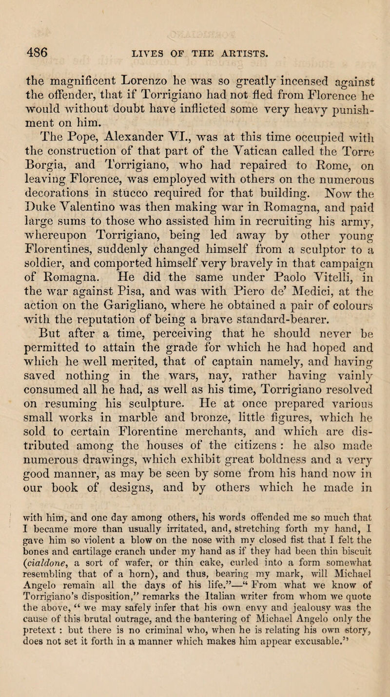 the magnificent Lorenzo he was so greatly incensed against the offender, that if Torrigiano had not fled from Florence he would without doubt have inflicted some very heavy punish¬ ment on him. The Pope, Alexander VL, was at this time occupied with the construction of that part of the Vatican called the Torre Borgia, and Torrigiano, who had repaired to Pome, on leaving Florence, was employed with others on the numerous decorations in stucco required for that building. Now the Duke Valentino was then making war in Romagna, and paid large sums to those who assisted him in recruiting his army, whereupon Torrigiano, being led away by other young Florentines, suddenly changed himself from a sculptor to a soldier, and comported himself very bravely in that campaign of Romagna. He did the same under Paolo Vitelli, in the war against Pisa, and was with Piero de’ Medici, at the action on the Garigliano, where he obtained a pair of colours with the reputation of being a brave standard-bearer. But after a time, perceiving that he should never be permitted to attain the grade for which he had hoped and which he well merited, that of captain namely, and having saved nothing in the wars, nay, rather having vainly consumed all he had, as well as his time, Torrigiano resolved on resuming his sculpture. He at once prepared various small works in marble and bronze, little figures, which he sold to certain Florentine merchants, and which are dis¬ tributed among the houses of the citizens : he also made numerous drawings, which exhibit great boldness and a very good manner, as may be seen by some from his hand now in our book of designs, and by others which he made in with him, and one day among others, his words offended me so much that I became more than usually irritated, and, stretching forth my hand, 1 gave him so violent a blow on the nose with my closed fist that I felt the bones and cartilage cranch under my hand as if they had been thin biscuit {cialdone, a sort of wafer, or thin cake, curled into a form somewhat resembling that of a horn), and thus, bearing my mark, will Michael Angelo remain all the days of his life.”—“ From what we know of Torrigiano’s disposition,” remarks the Italian writer from whom we quote the above, “ we may safely infer that his own envy and jealousy was the cause of this brutal outrage, and the bantering of Michael Angelo only the pretext : but there is no criminal who, when he is relating his own story, does not set it forth in a manner which makes him appear excusable.”