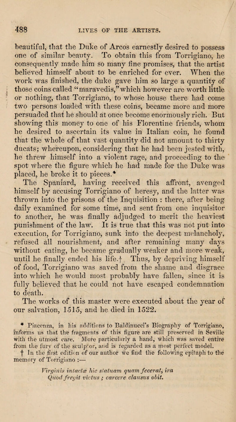 beautiful, that the Duke of Arcos earnestly desired to possess one of similar beauty. To obtain this from Torrigiano, he consequently made him so many tine promises, that the artist believed himself about to be enriched for ever. When the work was finished, the duke gave him so large a quantity of those coins called “maravedis,” which however are worth little or nothing, that Torrigiano, to whose house there had come two persons loaded with these coins, became more and more persuaded that he should at once become enormously rich. But showing this money to one of his Florentine friends, whom he desired to ascertain its value in Italian coin, he found that the whole of that vast quantity did not amount to thirty ducats; whereupon, considering that he had been jested with, he threw himself into a violent rage, and proceeding to the spot where the figure which he had made for the Duke was placed, he broke it to pieces.^ The Spaniard, having received this affront, avenged himself by accusing Torrigiano of heresy, and the latter was thrown into the prisons of the Inquisition : there, after being daily examined for some time, and sent from one inquisitor to another, he was finally adjudged to merit the heaviest punishment of the law. It is true that this was not put into execution, for Torrigiano, sunk into the deepest melancholy, refused all nourishment, and after remaining many days without eating, he became gradually weaker and more weak, until he finally ended his life.f Thus, by depriving himself of food, Torrigiano was saved from the shame and disgrace into which he would most probably have fallen, since it is fully believed that he could not have escaped condemnation to death. The works of this master were executed about the year of our salvation, 1515, and he died in 1522. • Piacenza, in his additions to Baldiniicci’s Biography of Torrigiano, informs us that the fragments of this figure are still preserved in Seville with the utmost care. More particularly a hand, which was saved entire from the fury of the sculptor, and is regarded as a most perfect model. f In the first edition of our author we find the following epitaph to the memory of Torrigiano :— Virffinis inlactcB hie si'ahiam quam fecerat^ ira Quod fre(/it victus ; carcere clausvs obit.