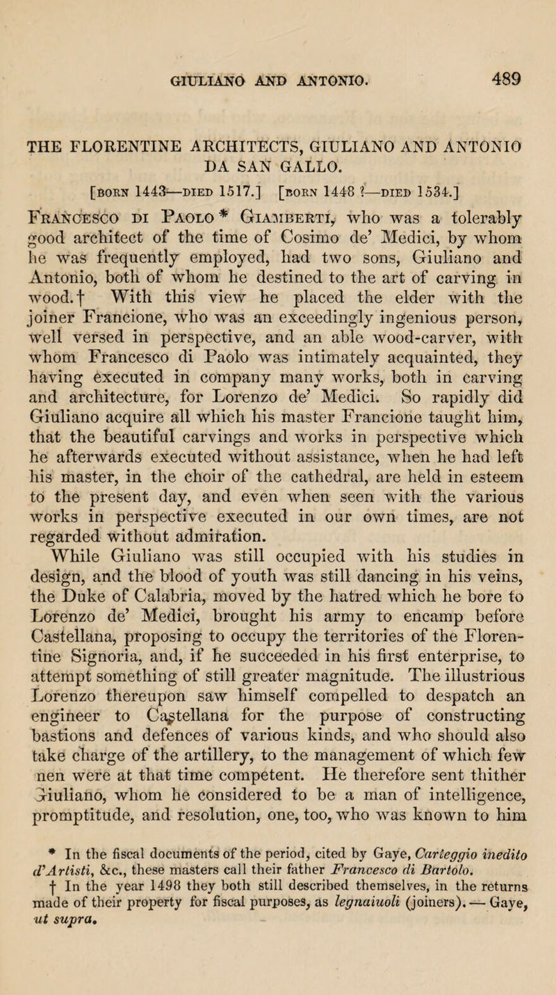 THE FLORENTINE ARCHITECTS, GIULIANO AND ANTONIO DA SAN GALLO. [born 1443-—DIED 1517.] [born 1448 ?—died 1534.] Francesco di Paolo* Gia:mberti, who was a tolerably good architect of the time of Cosimo de’ Medici, by whom he was frequently employed, had two sons, Giuliano and Antonio, both of whom he destined to the art of carving in wood.f With this view he placed the elder with the joiner Francione, who was an exceedingly ingenious person, well versed in perspective, and an able wood-carver, with whom Francesco di Paolo was intimately acquainted, they having executed in company many vmrks, both in carving and architecture, for Lorenzo de’ Medici. So rapidly did Giuliano acquire all which his master Francione taught him, that the beautiful carvings and works in perspective which he afterwards executed without assistance, when he had left liis master, in the choir of the cathedral, are held in esteem to the present day, and even when seen with the various works in perspective executed in our own times, are not regarded without admiration. While Giuliano was still occupied with his studies in design, and the blood of youth was still dancing in his veins, the Duke of Calabria, moved by the hatred which he bore to Lorenzo de’ Medici, brought his army to encamp before Castellana, proposing to occupy the territories of the Floren¬ tine Signoria, and, if he succeeded in his first enterprise, to attempt something of still greater magnitude. The illustrious Lorenzo thereupon saw himself compelled to despatch an engineer to Castellana for the purpose of constructing bastions and defences of various kinds, and who should also take cfiarge of the artillery, to the management of which few nen were at that time competent. He therefore sent thither Giuliano, whom he Considered to be a man of intelligence, promptitude, and resolution, one, too, who was known to him * In the fiscal documents of the period, cited by Gaye, Carteggio inedito d’Artisti, &amp;c., these masters call their father Francesco di Bartolo. f In the year 1498 they both still described themselves, in the returns made of their property for fiscal purposes, as legnaiuoli (joiners). — Gaye,