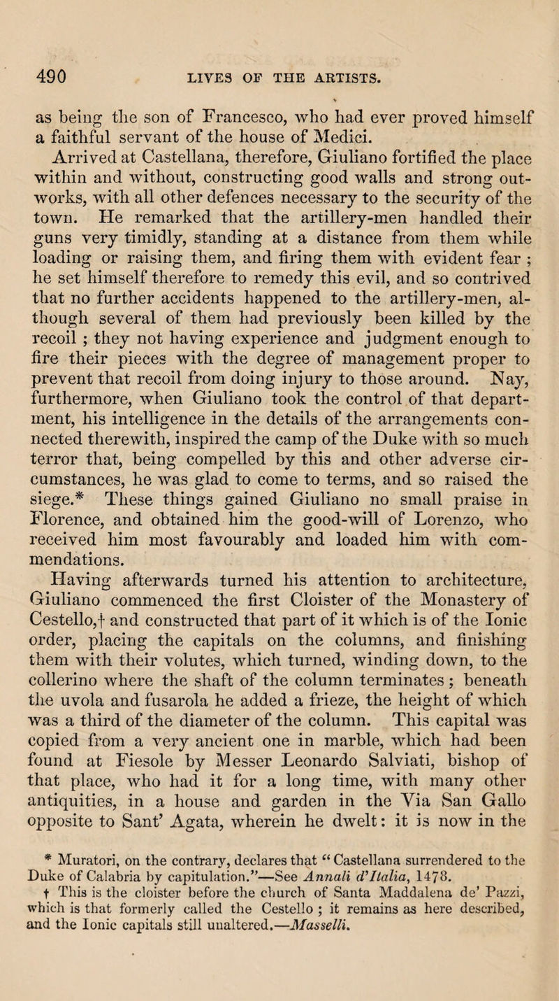 as being tlie son of Francesco, who had ever proved himself a faithM servant of the house of Medici. Arrived at Castellana, therefore, Giuliano fortified the place within and without, constructing good walls and strong out¬ works, with all other defences necessary to the security of the town. He remarked that the artillery-men handled their guns very timidly, standing at a distance from them while loading or raising them, and firing them with evident fear ; he set himself therefore to remedy this evil, and so contrived that no further accidents happened to the artillery-men, al¬ though several of them had previously been killed by the recoil ; they not having experience and judgment enough to fire their pieces with the degree of management proper to prevent that recoil from doing injury to those around. Nay, furthermore, when Giuliano took the control of that depart¬ ment, his intelligence in the details of the arrangements con¬ nected therewith, inspired the camp of the Duke with so much terror that, being compelled by this and other adverse cir¬ cumstances, he was glad to come to terms, and so raised the siege.* These things gained Giuliano no small praise in Florence, and obtained him the good-will of Lorenzo, who received him most favourably and loaded him with com¬ mendations. Having afterwards turned his attention to architecture, Giuliano commenced the first Cloister of the Monastery of Cestello,f and constructed that part of it which is of the Ionic order, placing the capitals on the columns, and finishing them with their volutes, which turned, winding down, to the collerino where the shaft of the column terminates ; beneath the uvola and fusarola he added a frieze, the height of which was a third of the diameter of the column. This capital was copied from a very ancient one in marble, which had been found at Fiesole by Messer Leonardo Salviati, bishop of that place, who had it for a long time, with many other antiquities, in a house and garden in the Via San Gallo opposite to Sant’ Agata, wherein he dwelt: it is now in the * Muratori, on the contrary, declares that “Castellana surrendered to the Duke of Calabria by capitulation.”—See Annali d’ltalia, 1478, t This is the cloister before the church of Santa Maddalena de’ Pjizzi, which is that formerly called the Cestello ; it remains as here described, and the Ionic capitals still unaltered.—Masselli.