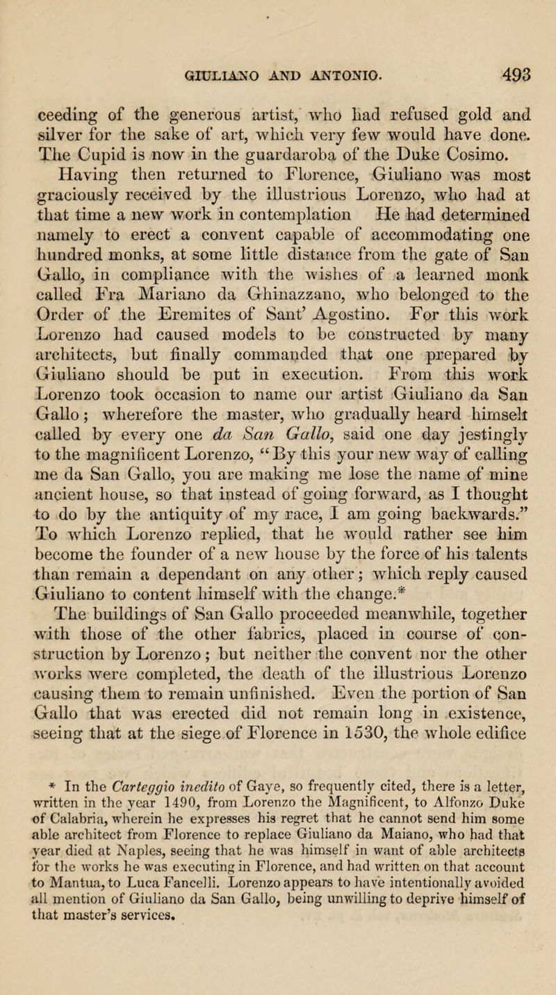 ceeding of the generous artist, who had refused gold and silver for the sake of art, which very few would have done. The Cupid is now in the guardaroha of the Duke Cosimo. Having then returned to Florence, Giuliano was most graciously received by the illustrious Lorenzo, who had at that time a new work in contemplation He had determined namely to erect a convent capable of accommodating one hundred monks, at some little distance from the gate of San Gallo, in compliance with the wishes of a learned monk called Fra Mariano da Ghinazzano, who belonged to the Order of the Eremites of Sant’ Agostino. For this work Lorenzo had caused models to be constructed by many architects, but finally commanded that one prepared by Giuliano should be put in execution. From this work Lorenzo took occasion to name our artist Giuliano da San Gallo; wherefore the master, who gradually heard hirnsell called by every one da San Gallo, said one day jestingly to the magnificent Lorenzo, “By this your new way of calling me da San Gallo, you are making me lose the name of mine ancient house, so that instead of going forward, as I thought to do by the antiquity of my race, I am going backwards.” To which Lorenzo replied, that he would rather see him become the founder of a new house by the force of his talents than remain a dependant on any other; which reply caused Giuliano to content himself with the change.* The buildings of San Gallo proceeded meanwhile, together with those of the other fabrics, placed in course of con¬ struction by Lorenzo; but neither the convent nor the other works were completed, the death of the illustrious Lorenzo causing them to remain unfinished. Even the portion of San Gallo that was erected did not remain long in existence, seeing that at the siege of Florence in 1530, the whole edifice ♦ In the Carteggio inedito of Gaye, so frequently cited, there is a letter, written in the year 1490, from Lorenzo the Magnificent, to Alfonzo Duke of Calabria, wherein he expresses his regret that he cannot send him some able architect from Florence to replace Giuliano da Maiano, who had that year died at Naples, seeing that he was himself in want of able architects for the works he was executing in Florence, and had written on that account to Mantua, to Luca Fancelli. Lorenzo appears to have intentionally avoided all mention of Giuliano da San Gallo, being unwilling to deprive himself of that master’s services.