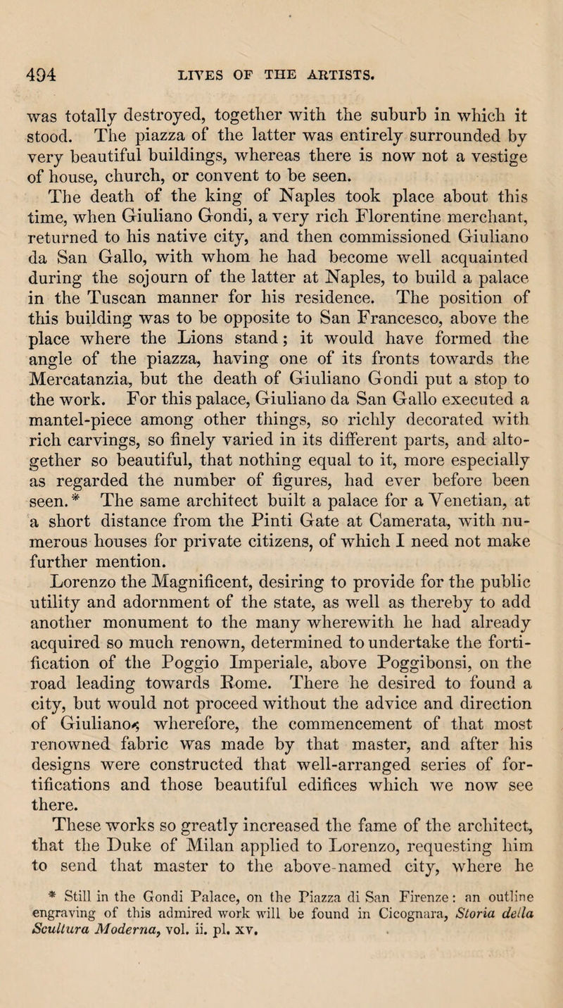 was totally destroyed, together with the suburb in which it stood. The piazza of the latter was entirely surrounded by very beautiful buildings, whereas there is now not a vestige of house, church, or convent to be seen. The death of the king of Naples took place about this time, when Giuliano Gondi, a very rich Florentine merchant, returned to his native city, and then commissioned Giuliano da San Gallo, with whom he had become well acquainted during the sojourn of the latter at Naples, to build a palace in the Tuscan manner for his residence. The position of this building was to be opposite to San Francesco, above the place where the Lions stand; it would have formed the angle of the piazza, having one of its fronts towards the Mercatanzia, but the death of Giuliano Gondi put a stop to the work. For this palaee, Giuliano da San Gallo executed a mantel-piece among other things, so richly decorated with rich carvings, so finely varied in its different parts, and alto¬ gether so beautiful, that nothing equal to it, more especially as regarded the number of figures, had ever before been seen.* The same architect built a palace for a Venetian, at a short distance from the Pinti Gate at Camerata, wdth nu¬ merous houses for private citizens, of which I need not make further mention. Lorenzo the Magnificent, desiring to provide for the public utility and adornment of the state, as well as thereby to add another monument to the many wherewith he had already acquired so much renown, determined to undertake the forti¬ fication of the Poggio Imperiale, above Poggibonsi, on the road leading towards Rome. There he desired to found a city, but would not proceed without the advice and direction of Giuliano^ wherefore, the commencement of that most renowned fabric was made by that master, and after his designs were constructed that well-arranged series of for¬ tifications and those beautiful edifices which we now see there. These works so greatly inereased the fame of the architect, that the Duke of Milan applied to Lorenzo, requesting him to send that master to the above-named city, where he * Still in the Gondi Palace, on the Piazza di San Firenze: an outline engraving of this admired work will be found in Cicognara, Storia della ScuUura Moderna, vol. ii. pi. xv.