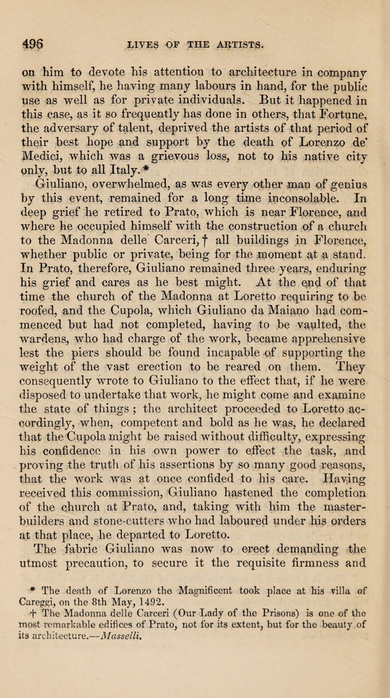 on him to devote his attention to architecture in company with himself, he having many labours in hand, for the public use as well as for private individuals. But it happened in this case, as it so frequently has done in others, that Fortune, the adversary of talent, deprived the artists of that period of their best hope and support by the death of Lorenzo de’ Medici, which was a grievous loss, not to his native city only, but to all Italy. * Giuliano, overwhelmed, as was every other man of genius by this event, remained for a long time inconsolable. In deep grief he retired to Prato, which is near Florence, and where he occupied himself with the construction of a church to the Madonna delle Carceri, f all buildings in Florence, whether public or private, being for the nioment at a stand. In Prato, therefore, Giuliano remained three years, enduring his grief and cares as he best might. At the qnd of that time the church of the Madonna at Loretto requiring to be roofed, and the Cupola, which Giuliano da Maiano had com¬ menced but had not completed, having to be vaulted, the wardens, who had charge of the work, became apprehensive lest the piers should be found incapable of supporting the weight of the vast erection to be reared on them. They consequently wrote to Giuliano to the effect that, if he were disposed to undertake that work, he might come and examine the state of things ; the architect proceeded to Loretto ac¬ cordingly, when, competent and bold as he was, he declared that the Cupola might be raised without difficulty, expressing his confidence in his own power to effect the task, and proving the truth of his assertions by so many good reasons, that the work was at once confided to his care. Having received this commission, Giuliano hastened the completion of the church at Prato, and, taking with him the master- builders and stone-cutters who had laboured under his orders at that place, he departed to Loretto. The fabric Giuliano was now to erect demanding the utmost precaution, to secure it the requisite firmness and * The death of Lorenzo the Magnificent took place at his villa of Careggi, on the 8th May, 1492. + The Madonna delle Carceri (Our Lady of the Prisons) is one of the most remarkable edifices of Prato, not for its extent, but for the beauty of its architecture.—A/asse/^i.
