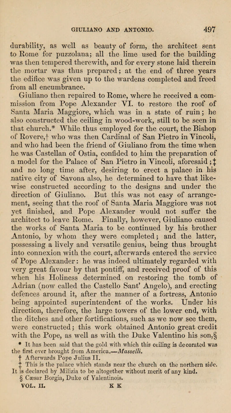 durability, as well as beauty of form, the architect sent to Rome for puzzolana; all the lime used for the building was then tempered therewith, and for every stone laid therein the mortar was thus prepared; at the end of three years the edifice was given up to the wardens completed and freed from all encumbrance. Giuliano then repaired to Rome, where he received a com¬ mission from Pope Alexander VI. to restore the roof of Santa Maria Maggiore, which was in a state of ruin; he also constructed the ceiling in wood-work, still to be seen in that church.^ While thus employed for the court, the Bishop of Rovere,f who was then Cardinal of San Pietro in Vincoli, and who had been the friend of Giuliano from the time when he was Castellan of Ostia, confided to him the preparation of a model for the Palace of San Pietro in Vincoli, aforesaid; J and no long time after, desiring to erect a palace in his native city of Savona also, he determined to have that like¬ wise constructed according to the designs and under the direction of Giuliano. But this was not easy of arrange¬ ment, seeing that the roof of Santa Maria Maggiore was not yet finished, and Pope Alexander would not suffer the architect to leave Rome. Finally, however, Giuliano caused the works of Santa Maria to be continued by his brother Antonio, by whom they were completed; and the latter, possessing a lively and versatile genius, being thus brought into connexion with the court, afterwards entered the service of Pope Alexander: he was indeed ultimately regarded with very great favour by that pontiff, and received proof of this when his Holiness determined on restoring the tomb of Adrian (now called the Castello Sant’ Angelo), and erecting defences around it, after the manner of a fortress, Antonio being appointed superintendent of the works. Under his direction, therefore, the large towers of the lower end, with the ditches and other fortifications, such as we now see them, were constructed; this work obtained Antonio great credit with the Pope, as well as with the Duke Valentino his son,§ * It has been said that the gold with which this ceiling is decorated was the first ever brought from America.—Masselli. f Afterwards Pope Julius II. j This is the palace which stands near the church on the northern side. It is declared by Milizia to be altogether without merit of any kind. § Caesar Borgia, Duke of Valentinois. VOL. II. K K