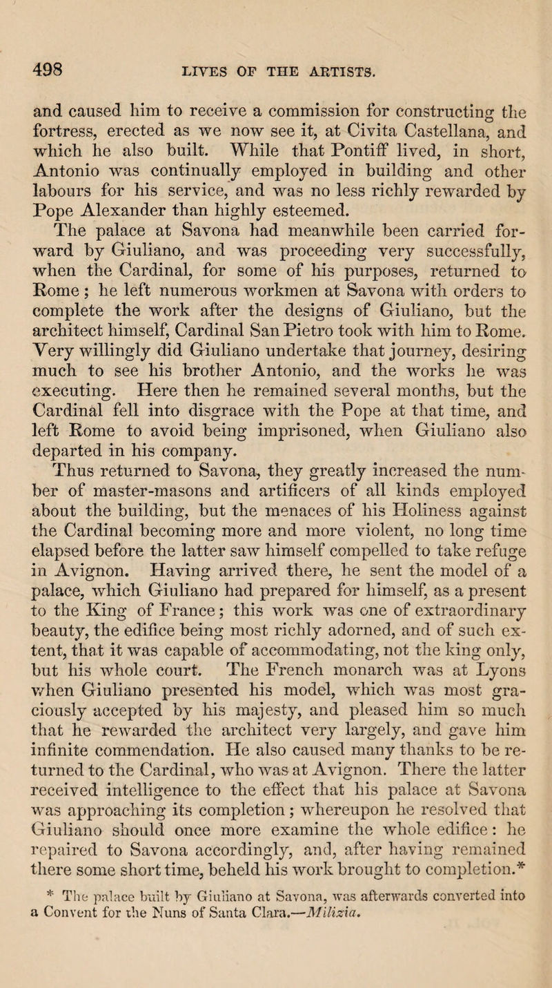 and caused him to receive a commission for constructing the fortress, erected as we now see it, at Civita Castellana, and which he also built. While that Pontiff lived, in short, Antonio was continuallj employed in building and other labours for his service, and was no less richly rewarded by Pope Alexander than highly esteemed. The palace at Savona had meanwhile been carried for¬ ward by Giuliano, and was proceeding very successfully, when the Cardinal, for some of his purposes, returned to Rome; he left numerous workmen at Savona with orders to complete the work after the designs of Giuliano, but the architect himself, Cardinal San Pietro took with him to Rome. Very willingly did Giuliano undertake that journey, desiring much to see his brother Antonio, and the works he was executing. Here then he remained several months, but the Cardinal fell into disgrace with the Pope at that time, and left Rome to avoid being imprisoned, when Giuliano also departed in his company. Thus returned to Savona, they greatly increased the num¬ ber of master-masons and artificers of all kinds employed about the building, but the menaces of his Holiness against the Cardinal becoming more and more violent, no long time elapsed before the latter saw himself compelled to take refuge in Avignon. Having arrived there, he sent the model of a palace, which Giuliano had prepared for himself, as a present to the King of France; this work was one of extraordinary beauty, the edifice being most richly adorned, and of such ex¬ tent, that it was capable of accommodating, not the king only, but his whole court. The French monarch was at Lyons v/hen Giuliano presented his model, which was most gra¬ ciously accepted by his majesty, and pleased him so much that he rewarded the architect very largely, and gave him infinite commendation. He also caused many thanks to be re¬ turned to the Cardinal, who was at Avignon. There the latter received intelligence to the effect that his palace at Savona was approaching its completion; whereupon he resolved tliat Giuliano should once more examine the whole edifice: he repaired to Savona accordingly, and, after having remained there some short time, beheld his work brought to completion.* * The palace built by Giuliano at Savona, was afterwards converted into a Convent for the Nuns of Santa Clara.—Milizxa,