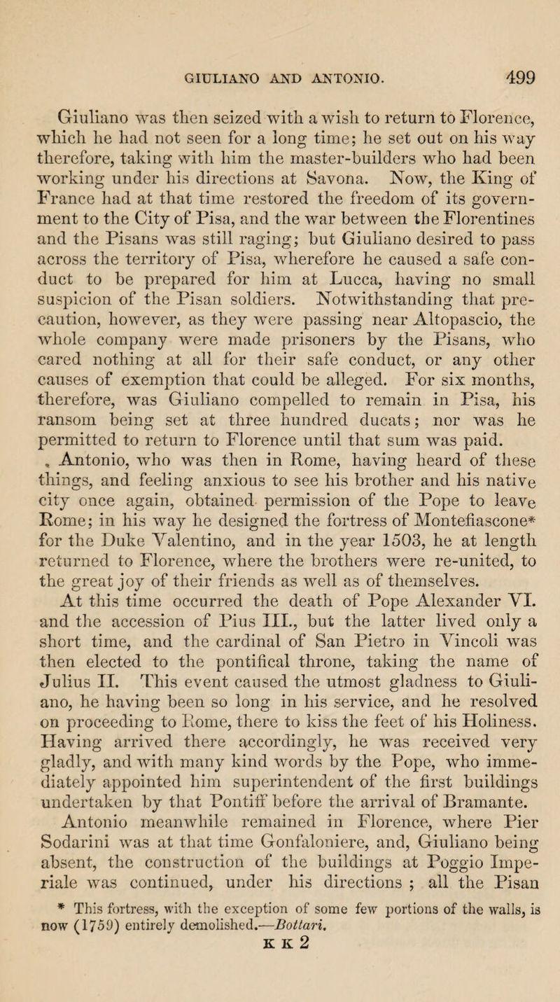 Gililiano was tlien seized with a wish to return to Florence, which he had not seen for a long time; he set out on his way therefore, taking with him the master-builders who had been working under his directions at Savona. Now, the King of France had at that time restored the freedom of its govern¬ ment to the City of Pisa, and the war between the Florentines and the Pisans was still raging; but Giuliano desired to pass across the territory of Pisa, wherefore he caused a safe con¬ duct to be prepared for him at Lucca, having no small suspicion of the Pisan soldiers. Notwithstanding that pre¬ caution, however, as they were passing near Altopascio, the whole company were made prisoners by the Pisans, who cared nothing at all for their safe conduct, or any other causes of exemption that could be alleged. For six months, therefore, was Giuliano compelled to remain in Pisa, his ransom being set at three hundred ducats; nor was he permitted to return to Florence until that sum was paid. , Antonio, who was then in Rome, having heard of these things, and feeling anxious to see his brother and his native city once again, obtained permission of the Pope to leave Rome; in his way he designed the fortress of Monteliascone* for the Duke Valentino, and in the year 1503, he at length returned to Florence, where the brothers were re-united, to the great joy of their friends as well as of themselves. At this time occurred the death of Pope Alexander VI. and the accession of Pius III., but the latter lived only a short time, and the cardinal of San Pietro in Vincoli was then elected to the pontifical throne, taking the name of Julius 11. This event caused the utmost gladness to Giuli¬ ano, he having been so long in his service, and he resolved on proceeding to Rome, there to kiss the feet of his Holiness. Having arrived there accordingly, he was received very gladly, and with many kind words by the Pope, who imme¬ diately appointed him superintendent of the first buildings undertaken by that Pontiff before the arrival of Bramante. Antonio meanwhile remained in Florence, where Pier Sodarini was at that time Gonfaloniere, and, Giuliano being absent, the construction of the buildings at Poggio Impe- riale was continued, under his directions ; all the Pisan * This fortress, with the exception of some few portions of tlie walls, is now (1759) entirely demolished.—Bottari, K K 2