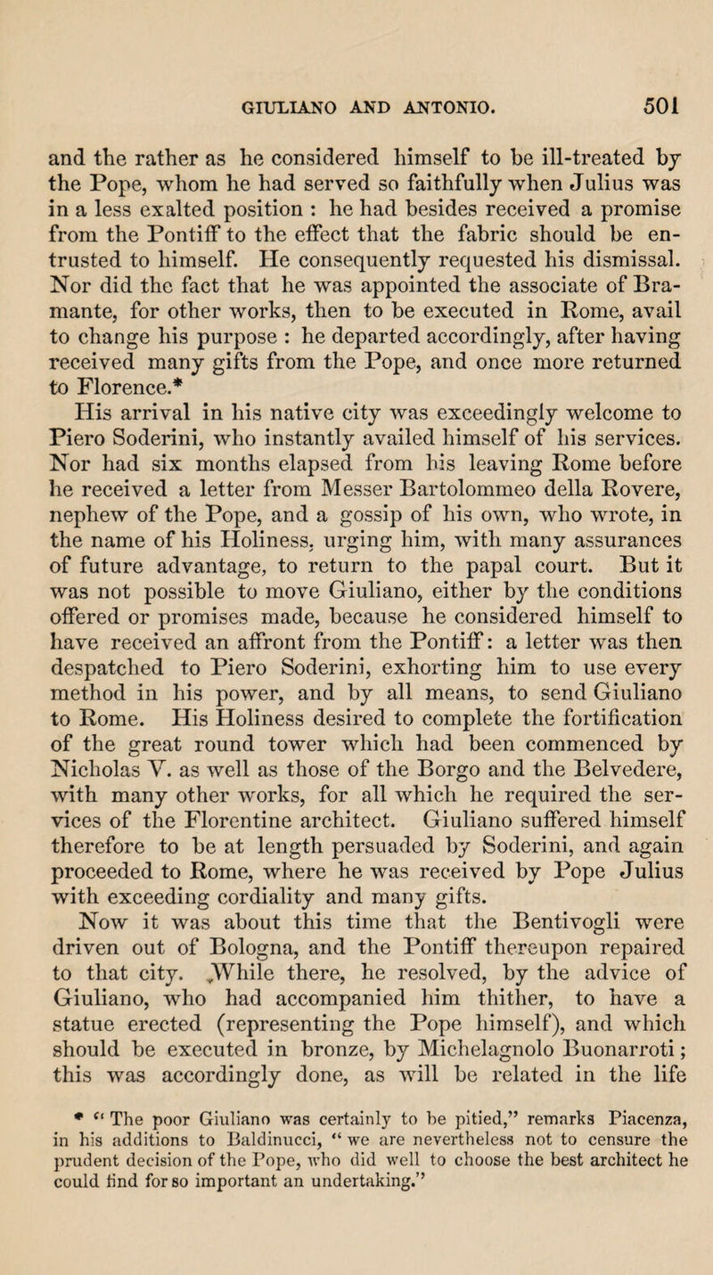 and the rather as he considered himself to he ill-treated by the Pope, whom he had served so faithfully when Julius was in a less exalted position : he had besides received a promise from the Pontiff to the effect that the fabric should be en¬ trusted to himself. He consequently requested his dismissal. Nor did the fact that he was appointed the associate of Bra- mante, for other works, then to be executed in Rome, avail to change his purpose : he departed accordingly, after having received many gifts from the Pope, and once more returned to Florence.* His arrival in his native city was exceedingly welcome to Piero Soderini, who instantly availed himself of his services. Nor had six months elapsed from his leaving Rome before he received a letter from Messer Bartolommeo della Rovere, nephew of the Pope, and a gossip of his own, who wrote, in the name of his Holiness, urging him, with many assurances of future advantage, to return to the papal court. But it was not possible to move Giuliano, either by the conditions offered or promises made, because he considered himself to have received an affront from the Pontiff: a letter was then despatched to Piero Soderini, exhorting him to use every method in his power, and by all means, to send Giuliano to Rome. His Holiness desired to complete the fortification of the great round tower which had been commenced by Nicholas V. as well as those of the Borgo and the Belvedere, with many other works, for all which he required the ser¬ vices of the Florentine architect. Giuliano suffered himself therefore to be at length persuaded by Soderini, and again proceeded to Rome, where he was received by Pope Julius with exceeding cordiality and many gifts. Now it was about this time that the Bentivogli were driven out of Bologna, and the Pontiff thereupon repaired to that city. JVVhile there, he resolved, by the advice of Giuliano, who had accompanied him thither, to have a statue erected (representing the Pope himself), and which should be executed in bronze, by Michelagnolo Buonarroti; this was accordingly done, as will be related in the life • The poor Giuliano was certainly to he pitied,” remarks Piacenza, in his additions to lialdinucci, “ we are nevertheless not to censure the prudent decision of the Pope, who did well to choose the best architect he could tind for so important an undertaking.”