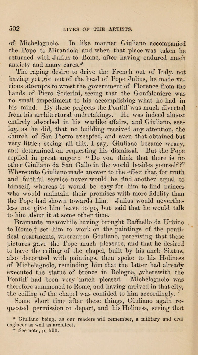 of Michelagnolo. In like manner Giuliano accompanied the Pope to Mirandola and when that place was taken he returned with Julius to Pome, after having endured much anxiety and many cares.^' The raging desire to drive the French, out of Italy, not having yet got out of the head of Pope Julius, he made va¬ rious attempts to wrest the government of Florence from the hands of Piero Soderini, seeing that the Gonfaloniere was no small impediment to his accomplishing what he had in his mind. By these projects the Pontiff was much diverted from his architectural undertakings. He was indeed almost entirely absorbed in his warlike affairs, and Giuliano, see¬ ing, as he did, that no building received any attention, the church of San Pietro excepted, and even that obtained but very little; seeing all this, I say, Giuliano became weary, and determined on requesting his dismissal. But the Pope replied in great anger : “ Do you think that there is no other Giuliano da San Gallo in the world besides yourself?” Whereunto Giuliano made answer to the effect that, for truth and faithful service never would he find another equal to himself, whereas it would be easy for him to find princes who would maintain their promises with more fidelity than the Pope had shown towards him. Julius would neverthe¬ less not give him leave to go, but said that he would talk to him about it at some other time. Bramante meanwhile having brought Paffaello da Urbino to Pome,I set him to work on the paintings of the ponti¬ fical apartments, whereupon Giuliano, perceiving that those pictures gave the Pope much pleasure, and that he desired to have the ceiling of the chapel, built by his uncle Sixtus, also decorated with paintings, then spoke to his Holiness of Michelagnolo, reminding him that the latter had already executed the statue of bronze in Bologna, ^wherewith the Pontiff had been very much pleased. Michelagnolo was therefore summoned to Pome, and having arrived in that city, the ceiling of the chapel was confided to him accordingly. ' Some short time after these things, Giuliano again re¬ quested permission to depart, and his Holiness, seeing that * Giuliano being, as our readers will remember, a military and civil engineer as well as architect. t See note, p. 500.