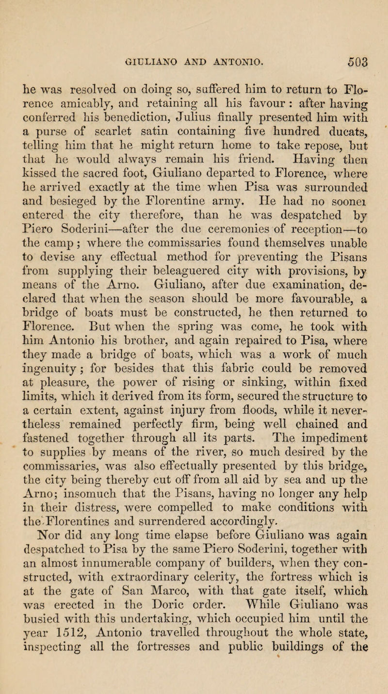 he was resolved on doing so, salFered him to return to Flo¬ rence amicably, and retaining all his favour : after having conferred his benediction, Julius finally presented him with a purse of scarlet satin containing five hundred ducats, telling him that he might return home to take repose, but that he would always remain his friend. Having then kissed the sacred foot, Giuliano departed to Florence, where he arrived exactly at the time when Pisa was surrounded and besieged by the Florentine army. He had no soonei entered the city therefore, than he was despatched by Piero Soderini—after the due ceremonies of reception—to the camp; where the commissaries found themselves unable to devise any efiectual method for preventing the Pisans from supplying their beleaguered city with provisions, by means of the Arno. Giuliano, after due examination, de¬ clared that when the season should be more favourable, a bridge of boats must be constructed, he then returned to Florence. But when the spring was come, he took with him Antonio his brother, and again repaired to Pisa, where they made a bridge of boats, which was a work of much ingenuity; for besides that this fabric could be removed at pleasure, the power of rising or sinking, within fixed limits, which it derived from its form, secured the structure to a certain extent, against injury from floods, while it never¬ theless remained perfectly firm, being well chained and fastened together through all its parts. The impediment to supplies by means of the river, so much desired by the commissaries, was also effectually presented by this bridge, the city being thereby cut off from all aid by sea and up the Arno; insomuch that the Pisans, having no longer any help in their distress, were compelled to make conditions with the*-Florentines and surrendered accordingly. Nor did any long time elapse before Giuliano was again despatched to Pisa by the same Piero Soderini, together with an almost innumerable company of builders, when they con¬ structed, with extraordinary celerity, the fortress which is at the gate of San Marco, with that gate itself, which was erected in the Doric order. While Giuliano was busied with this undertaking, which occupied him until the year 1512, Antonio travelled throughout the whole state, inspecting all the fortresses and public buildings of the