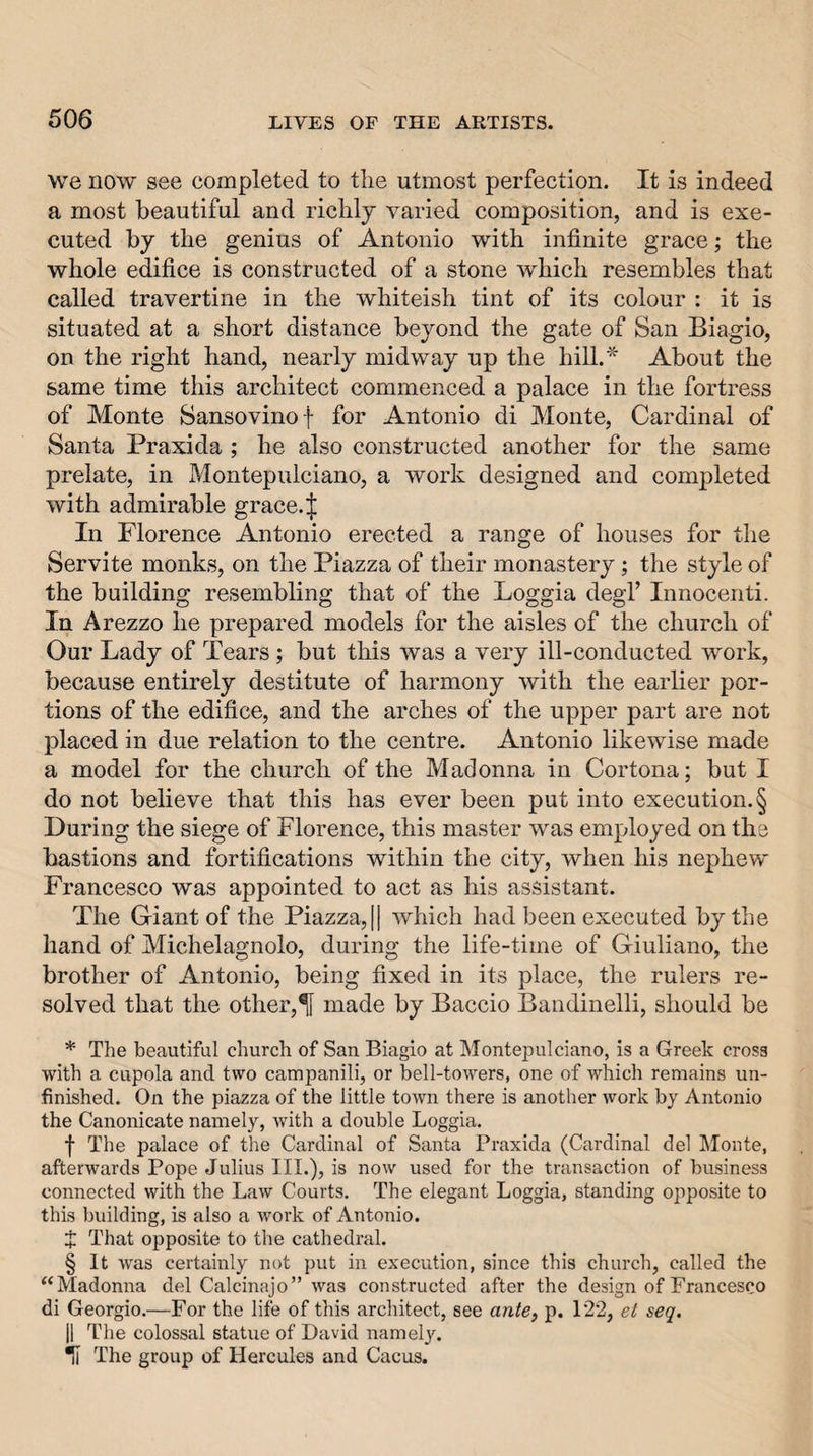 we now see completed to the utmost perfection. It is indeed a most beautiful and richly varied composition, and is exe¬ cuted by the genius of Antonio with infinite grace; the whole edifice is constructed of a stone which resembles that called travertine in the whiteish tint of its colour : it is situated at a short distance beyond the gate of San Biagio, on the right hand, nearly midway up the hill.* About the same time this architect commenced a palace in the fortress of Monte Sansovino f for Antonio di Monte, Cardinal of Santa Praxida ; he also constructed another for the same prelate, in Montepulciano, a work designed and completed with admirable grace.^ In Florence Antonio erected a range of houses for the Servite monks, on the Piazza of their monastery; the style of the building resembling that of the Loggia degl’ Innocenti. In Arezzo he prepared models for the aisles of the church of Our Lady of Tears; but this was a very ill-conducted work, because entirely destitute of harmony with the earlier por¬ tions of the edifice, and the arches of the upper part are not placed in due relation to the centre. Antonio likewise made a model for the church of the Madonna in Cortona; but I do not believe that this has ever been put into execution. § During the siege of Florence, this master was employed on the bastions and fortifications within the city, when his nephew Francesco was appointed to act as his assistant. The Giant of the Piazza, [| which had been executed by the hand of Michelagnolo, during the life-time of Giuliano, the brother of Antonio, being fixed in its place, the rulers re¬ solved that the other,^ made by Baccio Bandinelli, should be * The beautiful church of San Biagio at Montepulciano, is a Greek cross with a cupola and two campanili, or bell-towers, one of which remains un¬ finished. On the piazza of the little town there is another work by Antonio the Canonicate namely, with a double Loggia. f The palace of the Cardinal of Santa Praxida (Cardinal del IMonte, afterwards Pope Julius III.), is now used for the transaction of business connected with the Law Courts. The elegant Loggia, standing opposite to this building, is also a work of Antonio. X That opposite to the cathedral. § It was certainly not put in execution, since this church, called the ^‘Madonna del Calcinajo” was constructed after the design of Francesco di Georgio.—For the life of this architect, see ante, p. 122, et seq. II The colossal statue of David namely. II The group of Hercules and Cacus.