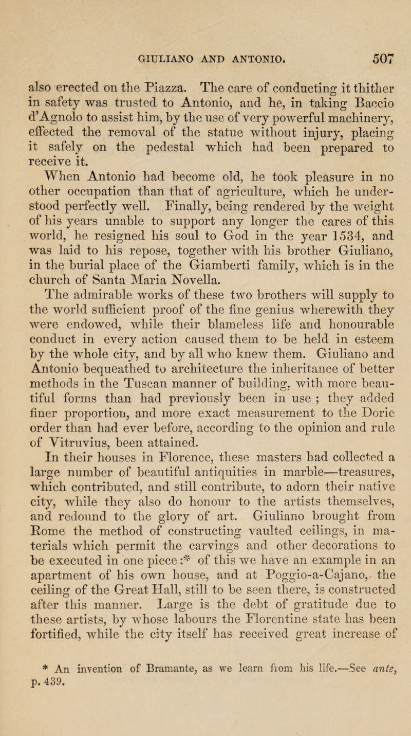 also erected on tlie Piazza. The care of conducting it thither in safety was trusted to Antonio, and he, in taking Baccio d’Agnolo to assist him, by the use of very powerful machinery, elfected the removal of the statue without injury, placing it safely on the pedestal which had been prepared to receive it. Wlien Antonio had become old, he took pleasure in no other occupation than that of agriculture, which he under¬ stood perfectly well. Finally, being rendered by the weight of his years unable to support any longer the cares of this world, he resigned his soul to God in the year 1534, and was laid to his repose, together with his brother Giuliano, in the burial place of the Giamberti family, which is in the church of Santa Maria Novella. The admirable works of these two brothers will supply to the world sufficient proof of the fine genius wherewith they were endowed, while their blameless life and honourable conduct in every action caused them to be held in esteem by the whole city, and by all who knew them. Giuliano and Antonio bequeathed to architecture the inheritance of better methods in the Tuscan manner of building, with more beau¬ tiful forms than had previously been in use ; they added finer proportion, and more exact measurement to the Doric order than had ever before, according to the opinion and rule of Vitruvius, been attained. In their houses in Florence, these masters had collected a large number of beautiful antiquities in marble—treasures, which contributed, and still contribute, to adorn their native city, while they also do honour to the artists themselves, and redound to the glory of art. Giuliano brought from Rome the method of constructing vaulted ceilings, in ma¬ terials which permit the carvings and other decorations to be executed in one piece of this we have an example in an apartment of his own house, and at Poggio-a-Cajano,. the ceiling of the Great Hall, still to be seen there, is constructed after this manner. Large is the debt of gratitude due to these artists, by whose labours the Florentine state has been fortified, while the city itself has received great increase of * An invention of Bramante, as we learn from his life.—See anle, p. 439.