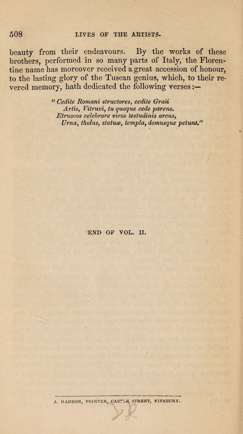 beauty from their endeavours. By the works of these brothers, performed in so many parts of Italy, the Floren¬ tine name has moreover received a great accession of honour, to the lasting glory of the Tuscan genius, which, to their re¬ vered memory, hath dedicated the following verses ‘‘ Cedite Romani structores, cedite Graii Artis, Vitruvi, tu quoque cede parens, Etruscos celehrare viros testudinis arcus, Urna, tholus, statues, templa, domusque petunU’^ 'END OP VOL. II. J. HADDON, I’KINTER, CASTILE STREET, FINSBURV.