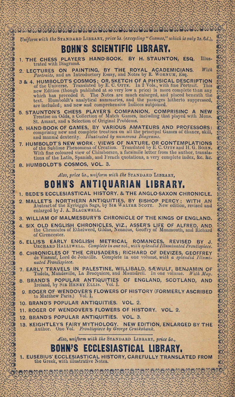 Vniform with the Stand akd Library, price 5s. {excepting “ Cosmos, which is only Zs, Zd.), BOHNS SCIENTIFIC LIBRARY. HAND-BOOK. BY H. STAUNTON, ESQ. Hius- 1. THE CHESS PLAYER’S trated with Diagrams. 2. LECTURES ON PAINTING, BY THE ROYAL ACADEMICIANS. Portraits, and an Introductory Essay, and Notes by R. I\ornum, Esq. inth 3 8c 4. HUMBOLDT’S COSMOS; OR, SKETCH OF A PHYSICAL DESCRIPTION of the Universe. Translated by PL C. Otte. In 2 Vols., with line Portrait. Tliis 6. 7. 8. new Edition (though published at so very low a price) is more complete than any which has preceded it. The Notes are much enlarged, and placed beneath the text. Humboldt’s analytical summaries, and tlie passages hitherto suppressed, ai’e included; and new and comprehensive Indices subjoined. STAUNTON’S CHESS PLAYERS COMPANION, COMPRISINC A NEW Treatise on Odds, a Collection of Matcli Games, including that played with Mons. St. Amant, and a Selection of Original Problems. HAND-BOOK OF GAMES, BY VARIOUS AMATEURS AND PROFESSORS: comprising new and complete treatises on all the principal Games of chance, skill, and manual dexterity, llhtstrated by numerous Diagrams. HUMBOLDT'S NEW WORK: VIEWS OF NATURE, OR CONTEMPLATIONS of the Sublime Phenomena of Creation. Translated by E. C. Otte and 11. G. Bohn. With fine coloured view of Chimborazo, a facsimile letter from the author, transla¬ tions of the Latin, Spanish, and Ereuch quotations, a very complete index, &amp;c. &amp;c. HUMBOLDT’S COSMOS, VOL. 3. Also, price 5s., uniform with the Standard Library, BOHNS ANTIQUARIAN LIBRARY. 1. BEDE'S ECCLESIASTICAL HISTORY. &amp;THE ANGLO-SAXON CHRONICLE. 2. MALLET’S NORTHERN ANTIQUITIES, BY BISHOP PERCY; WITH AN Abstract of the Eyrbiggia Saga, by Sir Walter Scott. New edition, revised and enlarged by J. A. Blackwell. 3. 4. WILLIAM OF MALMESBURY'S CHRONICLE OF THE KINGS OF ENGLAND. SIX OLD ENGLISH CHRONICLES, VIZ., ASSER’S LIFE OF ALFRED, AND the Chronicles of Ethelwerd, Gildas, Nennius, Geoffry of Monmouth, and llicliard of Cirencester. 6. ELLIS’S EARLY ENGLISH METRICAL ROMANCES, REVISED BY J. Orchard Halliwell. Complete in one vol., with splendid Illuminated Frontispiece. 6. CHRONICLES OF THE CRUSADERS; RICHARD OF DEVIZES. GEOFFREY de Vinsauf, Lord dc Joinville. Complete in one volume, a splendid Illumi¬ nated Frontispiece. 7. EARLY TRAVELS IN PALESTINE, WILLIBALD, S/EWULF, BENJAMIN OF Tudela, Maudeville, La Brocquiere, aud Mauudrell. In one volume. With 3Iap. 8. BRAND’S POPULAR ANTIQUITIES OF ENGLAND, SCOTLAND, AND Ireland, by Sir Henry Ellis. Vol. I. 9. ROGER OF WENDOVER’S FLOWERS OF HISTORY (FORMERLY ASCRIBED to Matthew Pai-is.) Vol. I. BRAND’S POPULAR ANTIQUITIES. VOL. 2. ROGER OF WENDOVER’S FLOWERS OF HISTORY. VOL 2. 10 11. 12. BRANDS POPULAR ANTIQUITIES. VOL. 3. 13. KEIGHTLEY’S FAIRY MYTHOLOGY. NEW EDITION, ENLARGED BY THE Author. One Vol. Frontispiece by George Cruikshank. Also, uniform with the Standard Library, price 5s., BOHN’S ECCLESIASTICAL LIBRARY. 1. EUSEBIUS' ECCLESIASTICAL HISTORY, CAREFULLY TRANSLATED FROM the Greek, with illustrative Notes.