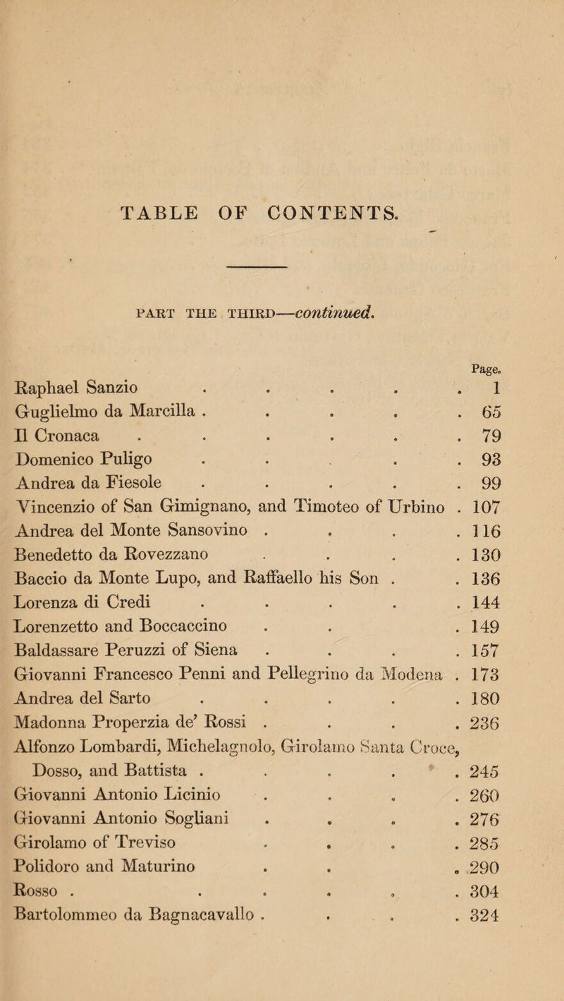 TABLE OF CONTENTS. part the third—continued. Page. Raphael Sanzio • • 1 Guglielmo da Marcilla . • 9 . 65 11 Cronaca • • . 79 Domenico Puligo - • . 93 Andrea da Fiesole • • . 99 Yincenzio of San Gimignano, and Timoteo of Urbino . 107 Andrea del Monte Sansovino . • • . 116 Benedetto da Rovezzano • * . 130 Baccio da Monte Lupo, and Raffaello his Son • . 136 Lorenza di Credi « . 144 Lorenzetto and Boccaccino • . 149 Baldassare Peruzzi of Siena ♦ • . 157 Giovanni Francesco Penni and Pellegrino da Modena . 173 Andrea del Sarto . • . 180 Madonna Properzia de’ Rossi . . • . 236 Alfonzo Lombardi, Michelagnolo, Girolamo Santa Croc e? Dosso, and Battista . • * » . 245 Giovanni Antonio Licinio • * . 260 Giovanni Antonio Sogliani • o . 276 Girolamo of Treviso • • . 285 Polidoro and Maturino « . 290 Rosso . o <7 . 304 Bartolommeo da Bagnacavallo . • 0 . 324