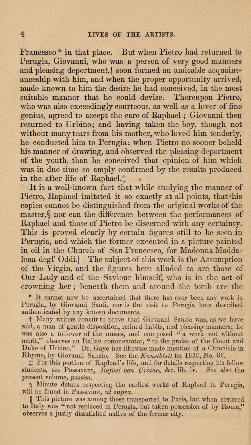 Francesco * in that place. But when Pietro had returned to Perugia. Giovanni, who was a person of very good manners and pleasing deportment,! soon formed an amicable acquaint¬ anceship with him, and when the proper opportunity arrived, made known to him the desire he had conceived, in the most suitable maimer that he could devise. Thereupon Pietro, who was also exceedingly courteous, as well as a lover of fine genius, agreed to accept the care of Raphael; Giovanni then returned to Urbino; and having taken the boy, though not without many tears from his mother, who loved him tenderly, he conducted him to Perugia; when Pietro no sooner beheld his manner of drawing, and observed the pleasing deportment of the youth, than he conceived that opinion of him which was in due time so amply confirmed by the results produced in the after life of Raphael.^ * It is a well-known fact that while studying the manner of Pietro, Raphael imitated it so exactly at all points, that 'his copies cannot be distinguished from the original works of the master, § nor can the difference between the performances of Raphael and those of Pietro be discerned with any certainty. This is proved clearly by certain figures still to be seen in Perugia, and which the former executed in a picture painted in oil in the Church of San Francesco, for Madonna Madda- lena degl’ Oddi.|| The subject of this work is the Assumption of the Virgin, and the figures here alluded to are those of Our Lady and of the Saviour himself, who is in the act of crowning her; beneath them and around the tomb are the * It cannot now be ascertained that there has ever been any work in Perugia, by Giovanni Santi, nor is the visit to Perugia here described authenticated by any known documents. T Many writers concur to prove that Giovanni Sanzio was, as we have said, a man of gentle disposition, refined habits, and pleasing manners; he was also a follower of the muses, and composed (( a work not without merit,” observes an Italian commentator, “ to the praise of the Count and Duke of Urbino.” Dr. Gaye has likewise made mention of a Chronicle in Rhyme, by Giovanni Sanzio. See the Kunstblatt for 1836, No. 86. £ For this portion of Raphael’s life, and for details respecting his fellow students, see Passavant, Rafael von Urbino, &c. lib. lv. See also the present volume, passim. § Minute details respecting the earliest works of Raphael in Perugia, will be found in Passavant, ut supra. || This picture was among those transported to Paris, but when restored to Italy was “ not replaced in Perugia, but taken possession of by Rome,” observes a justly dissatisfied native of the former city.