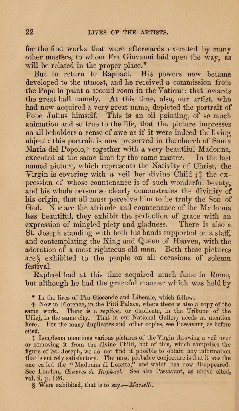 99 for the fine works that were afterwards executed by many other masters, to whom Fra Giovanni laid open the way, as will be related in the proper place.* * * § But to return to Raphael. His powers now became developed to the utmost, and he received a commission from the Pope to paint a second room in the Vatican; that towards the great hall namely. At this time, also, our artist, who had now acquired a very great name, depicted the portrait of Pope Julius himself. This is an oil painting, of so much animation and so true to the life, that the picture impresses on all beholders a sense of awe as if it were indeed the living object: this portrait is now preserved in the church of Santa Maria del Popolo,t together with a very beautiful Madonna, executed at the same time by the same master. In the last named picture, which represents the Nativity of Christ, the Virgin is covering with a veil her divine Child ; | the ex¬ pression of whose countenance is of such wonderful beauty, and his whole person so clearly demonstrates the divinity of his origin, that all must perceive him to be truly the Son of God. Nor are the attitude and countenance of the Madonna less beautiful, they exhibit the perfection of grace with an expression of mingled piety and gladness. There is also a St. Joseph standing with both his hands supported on a staff, and contemplating the King and Queen of Heaven, with the adoration of a most righteous old man. Both these pictures are§ exhibited to the people on all occasions of solemn festival. Raphael had at this time acquired much fame in Rome, but although he had the graceful manner which was held by * In the lives of Fra Giocondo and Liberale, which follow. d* Now in Florence, in the Pitti Palace, where there is also a copy of the same work. There is a replica, or duplicate, in the Tribune of the Uffizj, in the same city. That in our National Gallery needs no mention here. For the many duplicates and other copies, see Passavant, as before cited. d: Longhena mentions various pictures of the Virgin throwing a veil over or removing it from the divine Child, but of this, which comprises the figure of St. Joseph, we do not find it possible to obtain any information that is entirely satisfactory. The most probable conjecture is that it was the one called the “ Madonna di Loretto,” and which has now disappeared. See Landon, CEuvres de Raphael. See also Passavant, as above cited, vol. ii. p. 126. § Were exhibited, that is to say.—3Iasselli.