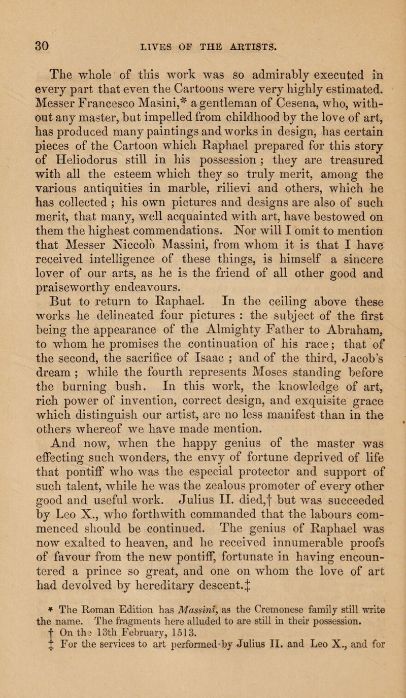 The whole of this work was so admirably executed in every part that even the Cartoons were very highly estimated. Messer Francesco Masini,^' a gentleman of Cesena, who, with¬ out any master, but impelled from childhood by the love of art, has produced many paintings and works in design, has certain pieces of the Cartoon which Raphael prepared for this story of Heliodorus still in his possession ; they are treasured with all the esteem which they so truly merit, among the various antiquities in marble, rilievi and others, which be has collected ; his own pictures and designs are also of such merit, that many, well acquainted with art, have bestowed on them the highest commendations. Nor will I omit to mention that Messer Niccolo Massini, from whom it is that I have received intelligence of these things, is himself a sincere lover of our arts, as he is the friend of all other good and praiseworthy endeavours. But to return to Raphael. In the ceiling above these works he delineated four pictures : the subject of the first being the appearance of the Almighty Father to Abraham, to whom he promises the continuation of his race; that of the second, the sacrifice of Isaac ; and of the third, Jacob’s dream ; while the fourth represents Moses standing before the burning bush. In this work, the knowledge of art, rich power of invention, correct design, and exquisite grace which distinguish our artist, are no less manifest than in the others whereof we have made mention. And now, when the happy genius of the master was effecting such wonders, the envy of fortune deprived of life that pontiff who was the especial protector and support of such talent, while he was the zealous promoter of every other good and useful work. Julius II. died,f but was succeeded by Leo X., who forthwith commanded that the labours com¬ menced should be continued. The genius of Raphael was now exalted to heaven, and he received innumerable proofs of favour from the new pontiff, fortunate in having encoun¬ tered a prince so great, and one on whom the love of art had devolved by hereditary descent. :|; * The Roman Edition has Massini, as the Cremonese family still write the name. The fragments here alluded to are still in their possession. ■■ On the 13th February, 1513. ;; For the services to art performed hy Julius II. and Leo X., and for