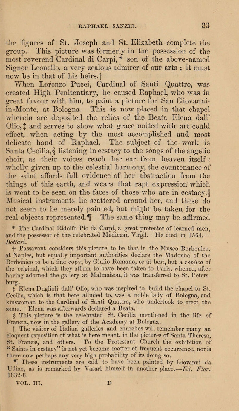 the figures of St. Joseph and St. Elizabeth complete the group. This picture was formerly in the possession of the most reverend Cardinal di Carpi, * son of the above-named Signor Leonello, a very zealous admirer of our arts ; it must now be in that of his heirs.f When Lorenzo Pucci, Cardinal of Santi Quattro, was created High Penitentiary, he caused Raphael, who was in great favour with him, to paint a picture for San Giovanni- in-Monte, at Bologna. This is now placed in that chapel wherein are deposited the relics of the Beata Elena dalF Olio, and serves to show what grace united with art could effect, when acting by the most accomplished and most delicate hand of Raphael. The subject of the work is Santa Cecilia,§ listening in ecstacy to the songs of the angelic choir, as their voices reach her ear from heaven itself: wholly given up to the celestial harmony, the countenance of the saint affords full evidence of her abstraction from the things of this earth, and wears that rapt expression which is wont to be seen on the faces of those who are in ecstacy. 1| Musical instruments lie scattered around her, and these do not seem to be merely painted, but might be taken for the real objects represented.^ The same thing may be affirmed * The Cardinal Ridolfo Pio da Carpi, a great protector of learned men, and the possessor of the celebrated Medicean Virgil. He died in 1564.— Bottari. f Passavant considers this picture to be that in the Museo Borbonico, at Naples, but equally important authorities declare the Madonna of the Borbonico to be a fine copy, by Giulio Romano, or at best, but a replica of the original, which they affirm to have been taken to Paris, whence, after having adorned the gallery at Malmaison, it was transferred to St. Peters- . . . $ Elena Duglioli dall’ Olio, who was inspired to build the chapel to St. Cecilia, which is that here alluded to, was a noble lady of Bologna, and kinswoman to the Cardinal of Santi Quattro, who undertook to erect the same. Elena was afterwards declared a Beata. § This picture is the celebrated St. Cecilia mentioned in the life of Francia, now in the gallery of the Academy at Bologna. 11 The visitor of Italian galleries and churches will remember many an eloquent exposition of what is here meant, in the pictures of Santa Theresa, St. Francis, and others. To the Protestant Church the exhibition of “ Saints in ecstacy” is not yet become matter of frequent occurrence, nor is there now perhaps any very high probability of its doing so. ^ These instruments are said to have been painted by Giovanni da Udine, as is remarked by Vasari himself in another place.—Ed, Flor. 1832-8. VOL. TIT. D