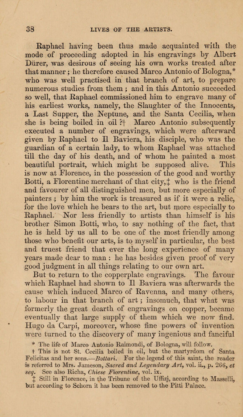 Raphael having been thus made acquainted with the mode of proceeding adopted in his engravings by Albert Diirer, was desirous of seeing his own works treated after that manner; he therefore caused Marco Antonio of Bologna,* who was well practised in that branch of art, to prepare numerous studies from them ; and in this Antonio succeeded so well, that Raphael commissioned him to engrave many of his earliest works, namely, the Slaughter of the Innocents, a Last Supper, the Neptune, and the Santa Cecilia, when she is being boiled in oil ?f Marco Antonio subsequently executed a number of engravings, which were afterward given by Raphael to II Baviera, his disciple, who was the guardian of a certain lady, to whom Raphael was attached till the day of his death, and of whom he painted a most beautiful portrait, which might be supposed alive. This is now at Florence, in the possession of the good and worthy Botti, a Florentine merchant of that city,:|; who is the friend and favourer of all distinguished men, but more especially of painters ; by him the work is treasured as if it were a relic, for the love which he bears to the art, but more especially to Raphael. Nor less friendly to artists than himself is his brother Simon Botti, who, to say nothing of the fact, that he is held by us all to be one of the most friendly among those who benefit our arts, is to myself in particular, the best and truest friend that ever the long experience of many years made dear to man : he has besides given proof of very good judgment in all things relating to our own art. But to return to the copperplate engravings. The favour which Raphael had shown to II Baviera was afterwards the cause which induced Marco of Ravenna, and many others, to labour in that branch of art; insomuch, that what was formerly the great dearth of engravings on copper, became eventually that large supply of them which we now find. Hugo da Carpi, moreover, whose fine powers of invention were turned to the discovery of many ingenious and fanciful * The life of Marco Antonio Raimondi, of Bologna, will follow, t This is not St. Cecilia boiled in oil, but the martyrdom of Santa Felicitas and her sons.—Botlari. For the legend of this saint, the reader is referred to Mrs. Jameson, Sacred and Legendary Art, vol. ii., p. 266, et seq. See also Richa, Chiese Florentine, vol. ix. :{; Still in Florence, in the Tribune of the Uffizj, according to Masselli, but according to Schorn it has been removed to the Pitti Palace.