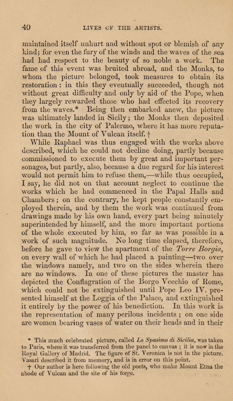 maintained itself unhurt and without spot or blemish of any kind: for even the fury of the winds and the waves of the sea had had respect to the beauty of so noble a work. The fame of this event was bruited abroad, and the Monks, to whom the picture belonged, took measures to obtain its restoration : in this they eventually succeeded, though not without great difficulty and only by aid of the Pope, when they largely rewarded those who had effected its recovery from the waves.* Being then embarked anew, the picture was ultimately landed in Sicily; the Monks then deposited the work in the city of Palermo, where it has more reputa¬ tion than the Mount of Vulcan itself, f While Raphael was thus engaged with the works above described, which he could not decline doing, partly because commissioned to execute them by great and important per¬ sonages, but partly, also, beeause a due regard for his interest would not permit him to refuse them,—while thus occupied, I say, he did not on that account neglect to continue the works which he had commenced in the Papal Halls and Chambers; on the contrary, he kept people constantly em- ])loyed therein, and by them the work was continued from drawings made by his own hand, every part being minutely superintended by himself, and the more important portions of the whole executed by him, so far as was possible in a work of such magnitude. Ho long time elapsed, therefore, before he gave to view the apartment of the Torre Borgia^ on every wall of which he had placed a painting—two over the windows namely, and two on the sides wherein there are no windows. In one of these pictures the master has depicted the Conflagration of the Borgo Vecchio of Rome, which could not be extinguished until Pope Leo IV. pre¬ sented himself at the Loggia of the Palace, and extinguished it entirely by the power of his benediction. In this work is the representation of many perilous incidents ; on one side are women bearing vases of water on their heads and in their * This much celebrated picture, called Lo Spasimo di Sicilia, was taken to Paris, where it was transferred from the panel to canvas ; it is now in the Iloyal Gallery of Madrid. The figure of St. Veronica is not in the picture. Vasari described it from memory, and is in error on this point. f Our author is here following the old poets, who make Mount Etna the abode of Vulcan and the site of his forge.