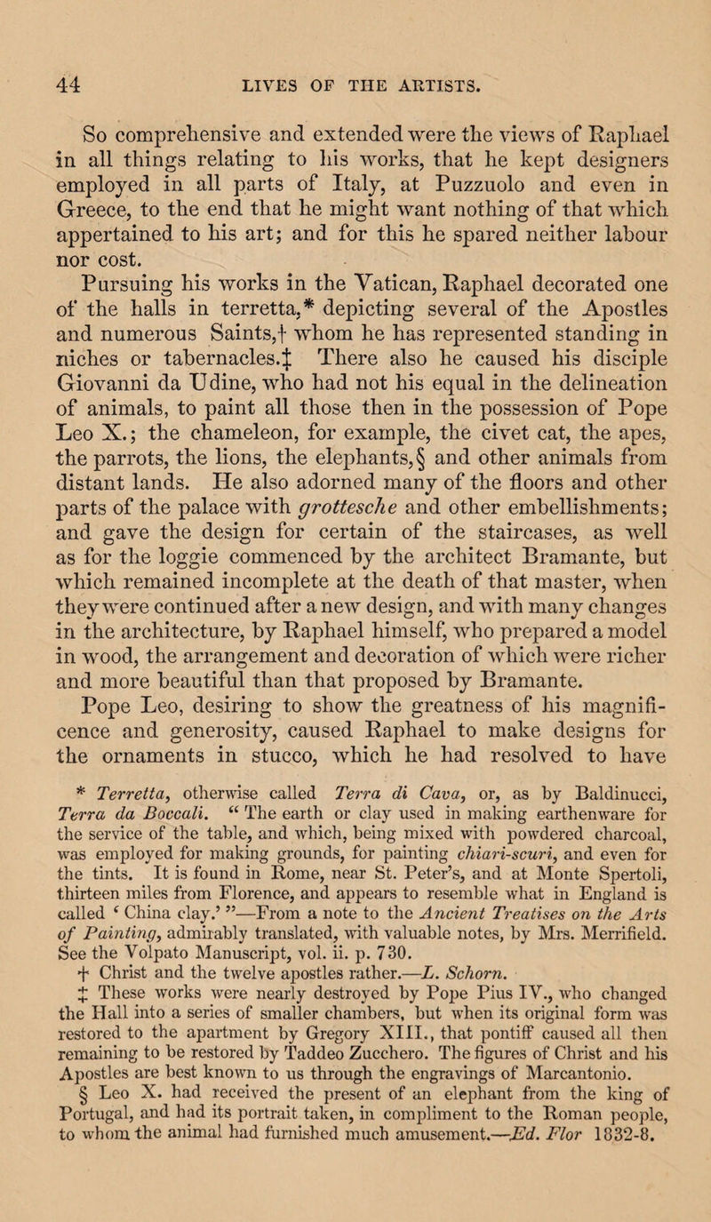 So compreliensive and extended were the views of Raphael in all things relating to liis works, that he kept designers employed in all parts of Italy, at Puzzuolo and even in Greece, to the end that he might want nothing of that ivhich appertained to his art; and for this he spared neither labour nor cost. Pursuing his works in the Vatican, Raphael decorated one of the halls in terretta,* depicting several of the Apostles and numerous Saints,! whom he has represented standing in niches or tabernacles.;{: There also he caused his disciple Giovanni da Udine, who had not his equal in the delineation of animals, to paint all those then in the possession of Pope Leo X.; the chameleon, for example, the civet cat, the apes, the parrots, the lions, the elephants, § and other animals from distant lands. He also adorned many of the floors and other parts of the palace with grottesche and other embellishments; and gave the design for certain of the staircases, as well as for the loggie commenced by the architect Bramante, but which remained incomplete at the death of that master, when they were continued after a new design, and with many changes in the architecture, by Raphael himself, who prepared a model in wood, the arrangement and decoration of which were richer and more beautiful than that proposed by Bramante. Pope Leo, desiring to show the greatness of his magnifi¬ cence and generosity, caused Raphael to make designs for the ornaments in stucco, which he had resolved to have * Terretta, othermse called Terra di Cava, or, as by Baldinucci, Terra da Boccali. “ The earth or clay used in making earthenware for the service of the table, and which, being mixed with powdered charcoal, was employed for making grounds, for painting chiari-scuri, and even for the tints. It is found in Rome, near St. Peter’s, and at Monte Spertoli, thirteen miles from Florence, and appears to resemble what in England is called ‘ China clay.’ ”—From a note to the Ancient Treatises on the Arts of Painting, admirably translated, with valuable notes, by Mrs. Merrifield. See the Voipato Manuscript, vol. ii. p. 730. + Christ and the twelve apostles rather.—L. Schorn. J These works were nearly destroyed by Pope Pius IV., who changed the Hall into a series of smaller chambers, but when its original form was restored to the apartment by Gregory XIII., that pontiff caused all then remaining to be restored by Taddeo Zucchero. The figures of Christ and his Apostles are best known to us through the engravings of Marcantonio. § Leo X. had received the present of an elephant from the king of Portugal, and had its portrait taken, in compliment to the Roman people, to whom the animal had furnished much amusement.—Md. Flor 1832-8.