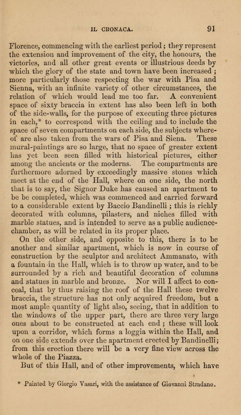 Florence, commencing with the earliest period; they represent the extension and improvement of the city, the honours, the victories, and all other great events or illustrious deeds by which the glory of the state and town have been increased ; more particularly those respecting the war with Pisa and Sienna, with an infinite variety of other circumstances, the relation of which would lead me too far. A convenient space of sixty braccia in extent has also been left in both of the side-walls, for the purpose of executing three pictures in each,* to correspond with the ceiling and to include the space of seven compartments on each side, the subjects where¬ of are also taken from the wars of Pisa and Siena. These mural-paintings are so large, that no space of greater extent has yet been seen filled with historical pictures, either among the ancients or the moderns. The compartments are furthermore adorned by exceedingly massive stones which meet at the end of the Plall, where on one side, the north that is to say, the Signor Duke has caused an apartment to be be completed, which was commenced and carried forward to a considerable extent by Baccio Bandinelli; this is richly decorated with columns, -pilasters, and niches filled with marble statues, and is intended to serve as a public audience- chamber, as will be related in its proper place. On the other side, and opposite to this, there is to be another and similar apartment, which is now in course of construction by the sculptor and architect Ammanato, with a fountain in the Hall, which is to throw up water, and to be surrounded by a rich and beautiful decoration of columns and statues in marble and bronze. Nor will I affect to con¬ ceal, that by thus raising the roof of the Hall these twelve braccia, the structure has not only acquired freedom, but a most ample quantity of light also, seeing, that in addition to the windows of the upper part, there are three very large ones about to be constructed at each end ; these will look upon a corridor, which forms a loggia within the Hall, and on one side extends over the apartment erected by Bandinelli; from this erection there will be a very fine view across the whole of the Piazza. But of this Hall, and of other improvements, which have * Painted by Giorgio Vasari, with the assistance of Giovanni Stradano.