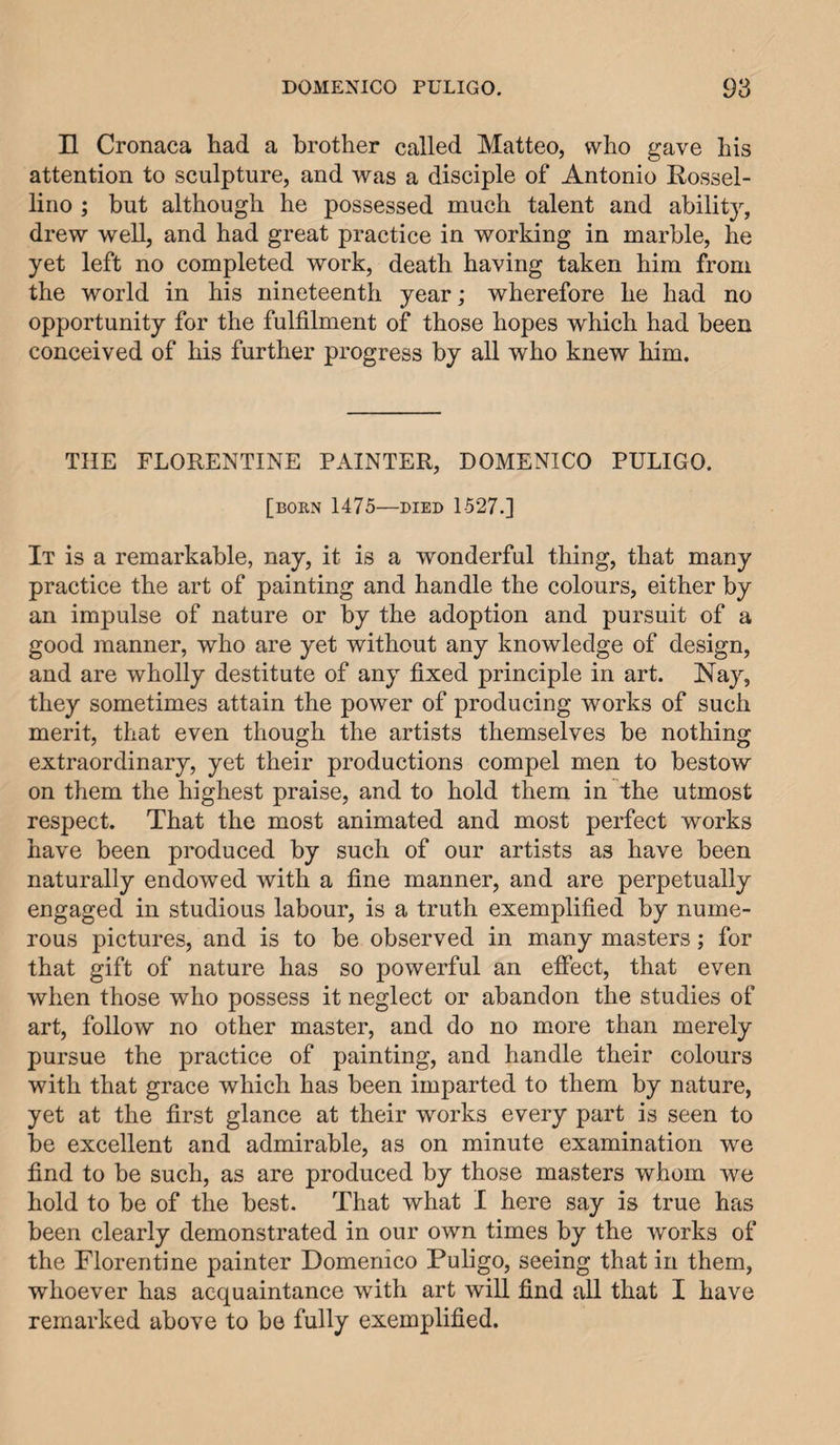 H Cronaca had a brother called Matteo, who gave his attention to sculpture, and was a disciple of Antonio Rossel- lino ; but although he possessed much talent and ability, drew well, and had great practice in working in marble, he yet left no completed work, death having taken him from the world in his nineteenth year; wherefore he had no opportunity for the fulfilment of those hopes which had been conceived of his further progress by all who knew him. THE FLORENTINE PAINTER, DOMENICO PULIGO. [bokn 1475—DIED 1527.] It is a remarkable, nay, it is a wonderful thing, that many practice the art of painting and handle the colours, either by an impulse of nature or by the adoption and pursuit of a good manner, who are yet without any knowledge of design, and are wholly destitute of any fixed principle in art. Nay, they sometimes attain the power of producing works of such merit, that even though the artists themselves be nothing extraordinary, yet their productions compel men to bestow on them the highest praise, and to hold them in the utmost respect. That the most animated and most perfect works have been produced by such of our artists as have been naturally endowed with a fine manner, and are perpetually engaged in studious labour, is a truth exemplified by nume¬ rous pictures, and is to be observed in many masters; for that gift of nature has so powerful an effect, that even when those who possess it neglect or abandon the studies of art, follow no other master, and do no more than merely pursue the practice of painting, and handle their colours with that grace which has been imparted to them by nature, yet at the first glance at their works every part is seen to be excellent and admirable, as on minute examination we find to be such, as are produced by those masters whom we hold to be of the best. That what I here say is true has been clearly demonstrated in our own times by the works of the Florentine painter Domenico Puligo, seeing that in them, whoever has acquaintance with art will find all that I have remarked above to be fully exemplified.