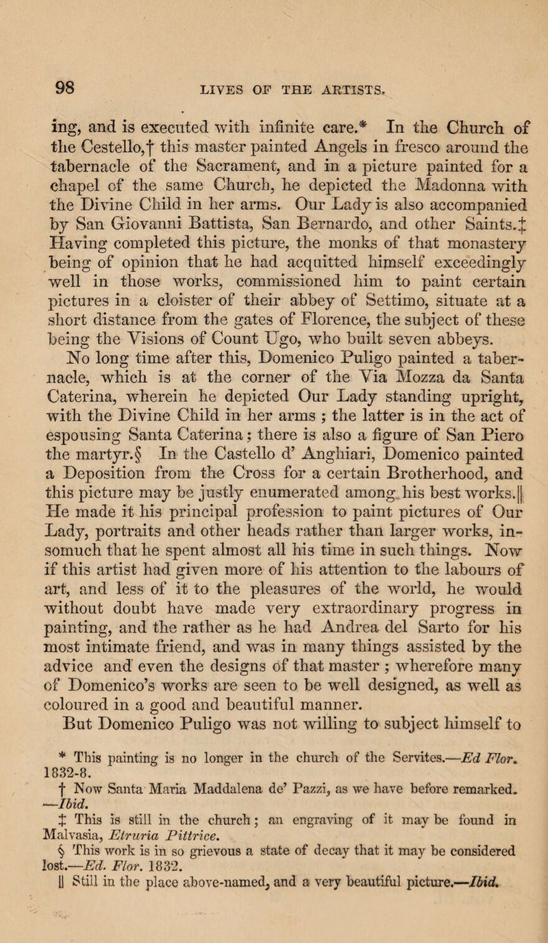 ing, and is executed with infinite care.* * * § In the Church of the CestellOjj* this master painted Angels in fresco around the tabernacle of the Sacrament, and in a picture painted for a chapel of the same Church, he depicted the Madonna with the Divine Child in her arms. Our Lady is also accompanied by San Giovanni Battista, San Bernardo, and other Saints. J Having completed this picture, the monks of that monastery being of opinion that he had acquitted himself exceedingly well in those works, commissioned him to paint certain pictures in a cloister of their abbey of Settimo, situate at a short distance from the gates of Florence, the subject of these being the Visions of Count ITgo, who built seven abbeys. No long time after this, Domenico Puligo painted a taber¬ nacle, which is at the corner of the Via Mozza da Santa Caterina, wherein he depicted Our Lady standing upright, with the Divine Child in her arms ; the latter is in the act of espousing Santa Caterina; there is also a figure of San Piero the martyr.§ In the Castello d’ Anghiari, Domenico painted a Deposition from the Cross for a certain Brotherhood, and this picture may be justly enumerated among,his best works.|| He made it his principal profession to paint pictures of Our Lady, portraits and other heads rather than larger works, in¬ somuch that he spent almost all his time in such things. Now if this artist had given more of his attention to the labours of art, and less of it to the pleasures of the world, he would without doubt have made very extraordinary progress in painting, and the rather as he had Andrea del Sarto for his most intimate friend, and was in many things assisted by the advice and even the designs of that master ; wherefore many of Domenico’s works are seen to be well designed, as well as coloured in a good and beautiful manner. But Domenico Puligo was not willing to subject himself to * This painting is no longer in the church of the Servites.—Ed Flor, 1832-8. f Now Santa Maria Maddalena de’ Pazzi, as we have before remarked. ■—Ibid. X This is still in the church; an engraving of it may be found in Malvasia, Etruria Pittrice. § This work is in so grievous a state of decay that it may be considered lost.—Flor. 1832. 11 Still in the place above-named, and a very beautiful picture.—Ibid.