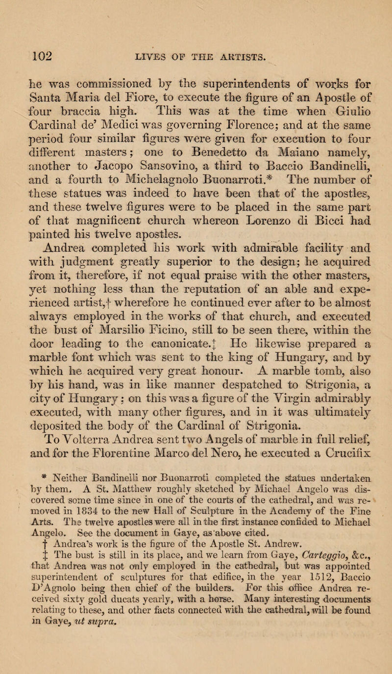 he was commissioned by the superintendents of works for Santa Maria del Fiore, to execute the figure of an Apostle of four braccia high. This was at the time when Giulio Cardinal de’ Medici was governing Florence; and at the same period four similar figures were given for execution to four different masters; one to Benedetto da Maiano namely, another to Jacopo Sansovino, a third to Baccio Bandinelli, and a fourth to Michelagnolo Buonarroti.* The number of these statues was indeed to have been that of the apostles, and these twelve figures were to be placed in the same part of that magnificent church whereon Lorenzo di Bicci had painted his twelve apostles. Andrea completed his work with admirable facility and with judgment greatly superior to the design; he acquired from it, therefore, if not equal praise with the other masters, yet nothing less than the reputation of an able and expe¬ rienced artist,t wherefore he continued ever after to be almost always employed in the works of that church, and executed the bust of Marsilio Ficino, still to be seen there, within the door leading to the canonicate.| He likewise prepared a marble font which was sent to the king of Hungary, and by which he acquired very great honour. A marble tomb, also by his hand, was in like manner despatched to Strigonia, a city of Hungary; on this was a figure of the Virgin admirably executed, with many other figures, and in it was ultimately deposited the body of the Cardinal of Strigonia. To Volterra Andrea sent two Angels of marble in full relief, and for the Florentine Marco del Nero, he executed a Crucifix * Neither Bandineili nor Buonarroti completed the statues undertaken by them. A St. Matthew roughly sketched by Michael Angelo was dis¬ covered some time since in one of the courts of the cathedral, and was re¬ moved in 1834 to the new Hall of Sculpture in the Academy of the Fine Arts. The twelve apostles were all in the first instance confided to Michael Angelo. See the document in Gaye, as'above cited. f Andrea’s work is the figure of the Apostle St. Andrew. j The bust is still in its place, and we learn from Gaye, Carteggioy &amp;c., that Andrea was not only employed in the cathedral, but was appointed superintendent of sculptures for that edifice, in the year 1512, Baccio D’Agnolo being then chief of the builders. For this office Andrea re¬ ceived sixty gold ducats yearly, with a horse. Many interesting documents relating to these, and other facts connected with tlie cathedral, will be found in Gaye, supra.