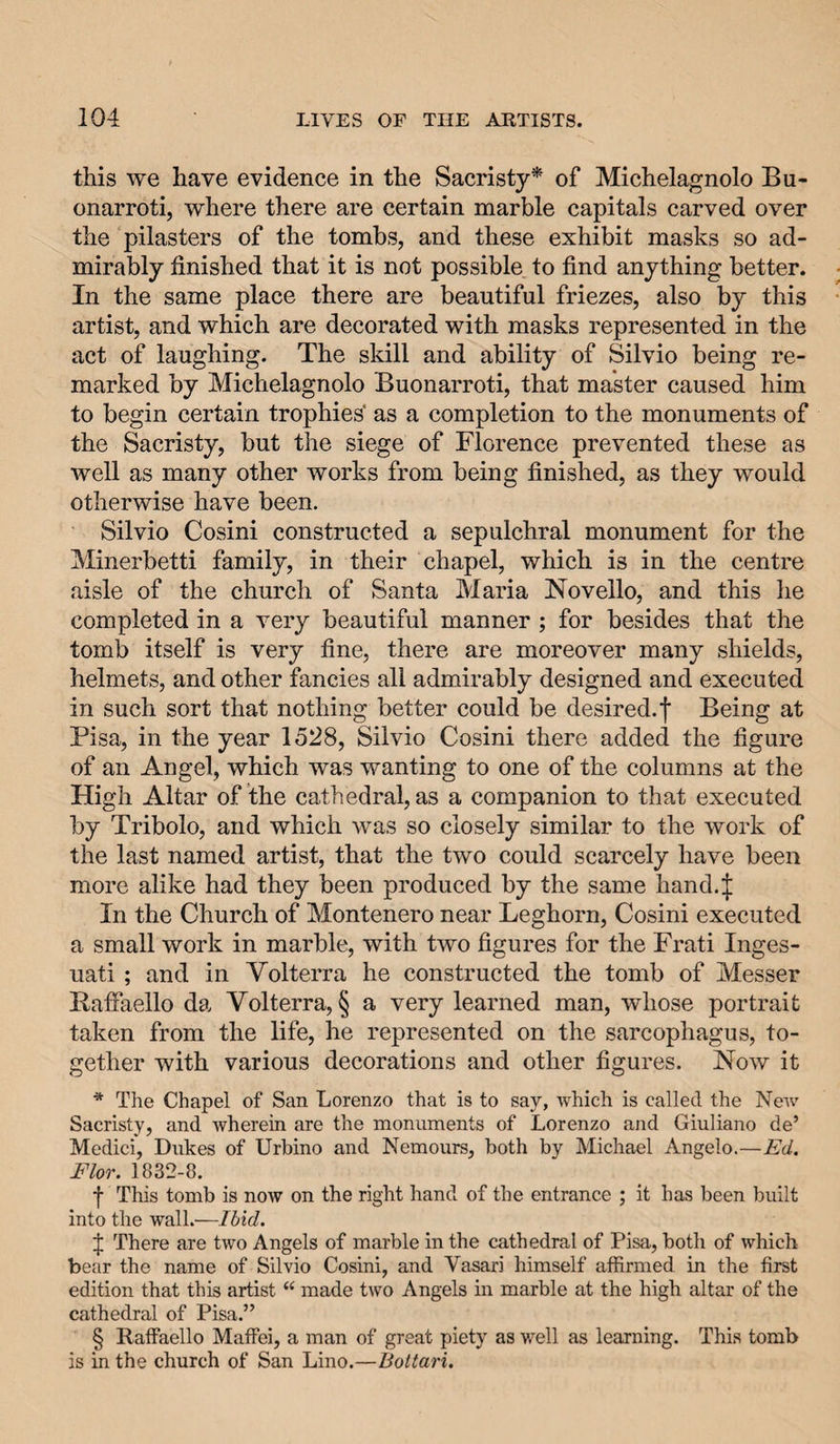 this we have evidence in the Sacristy* of Michelagnolo Bu¬ onarroti, where there are certain marble capitals carved over the pilasters of the tombs, and these exhibit masks so ad¬ mirably finished that it is not possible to find anything better. In the same place there are beautiful friezes, also by this artist, and which are decorated with masks represented in the act of laughing. The skill and ability of Silvio being re¬ marked by Michelagnolo Buonarroti, that master caused him to begin certain trophies* as a completion to the monuments of the Sacristy, but the siege of Florence prevented these as well as many other works from being finished, as they would otherwise have been. Silvio Cosini constructed a sepulchral monument for the Minerbetti family, in their chapel, which is in the centre aisle of the church of Santa Maria Novello, and this he completed in a very beautiful manner ; for besides that the tomb itself is very fine, there are moreover many shields, helmets, and other fancies all admirably designed and executed in such sort that nothing better could be desired, f Being at Pisa, in the year 1528, Silvio Cosini there added the figure of an Angel, which was wanting to one of the columns at the High Altar of the cathedral, as a companion to that executed by Tribolo, and which was so closely similar to the work of the last named artist, that the two could scarcely have been more alike had they been produced by the same hand.| In the Church of Montenero near Leghorn, Cosini executed a small work in marble, with two figures for the Frati Inges- uati; and in Volterra he constructed the tomb of Messer Bafiaello da Volterra, § a very learned man, whose portrait taken from the life, he represented on the sarcophagus, to¬ gether with various decorations and other figures. Now it * The Chapel of San Lorenzo that is to say, which is called the Neiv Sacristy, and wherein are the monuments of Lorenzo and Giuliano de’ Medici, Dukes of Urbino and Nemours, both by Michael Angelo.—Ed. Flor. 1832-8. f This tomb is now on the right hand of the entrance ; it has been built into the wall.'—Ibid. J There are two Angels of marble in the cathedral of Pisa, both of which bear the name of Silvio Cosini, and Vasari himself affirmed in the first edition that this artist “ made two Angels in marble at the high altar of the cathedral of Pisa.” § Raffaello Maffei, a man of great piety as well as learning. This tomb is in the church of San Lino.—Bottari.