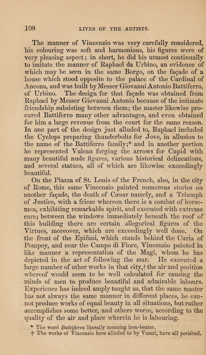 The manner of Vincenzio was very carefully considered, his colouring was soft and harmonious, his figures were of very pleasing aspect; in short, he did his utmost continually to imitate the manner of Raphael da Urbino, an evidence of which may be seen in the same Borgo, on the facade of a house which stood opposite to the palace of the Cardinal of Ancona, and was built by Messer Giovanni Antonio Battiferro, of TJrbino. The design for that fa§ade was obtained from Raphael by Messer Giovanni Antonio because of the intimate friendship subsisting between them; the master likewise pro¬ cured Battiferro many other advantages, and even obtained for him a large revenue from the court for the same reason. In one part of the design just alluded to, Raphael included the Cyclops preparing thunderbolts for Jove, in allusion to the name of the Battiferro family;* and in another portion he represented Vulcan forging the arrows for Cupid with many beautiful nude figures, various historical delineations, and several statues, all of which are likewise exceedingly beautiful. On the Piazza of St. Louis of the French, also, in the city of Rome, this same Vincenzio painted numerous stories on another facade, the death of Ccesar namely, and a Triumph of Justice, with a frieze whereon there is a combat of horse¬ men, exhibiting remarkable spirit, and executed with extreme care; between the windows immediately beneath the roof of this building there are certain allegorical figures of the Virtues, moreover, which are exceedingly well done. On the front of the Epifani, which stands behind the Curia of Pompey, and near the Campo di Fiore, Vincenzio painted in like manner a representation of the Magi, whom he has depicted in the act of following the star. He executed a large number of other works in that city,! the air and position whereof would seem to be well calculated for causing the minds of men to produce beautiful and admirable labours. Experience has indeed amply taught us, that the same master has not always the same manner in different places, he can¬ not produce works of equal beauty in all situations, but rather accomplishes some better, and others worse, according to the quality of the air and place wherein he is labouring. * The word Battiferro literally meaning iron-beater. T The works of Vincenzio here alluded to by Vasari, have all perished.
