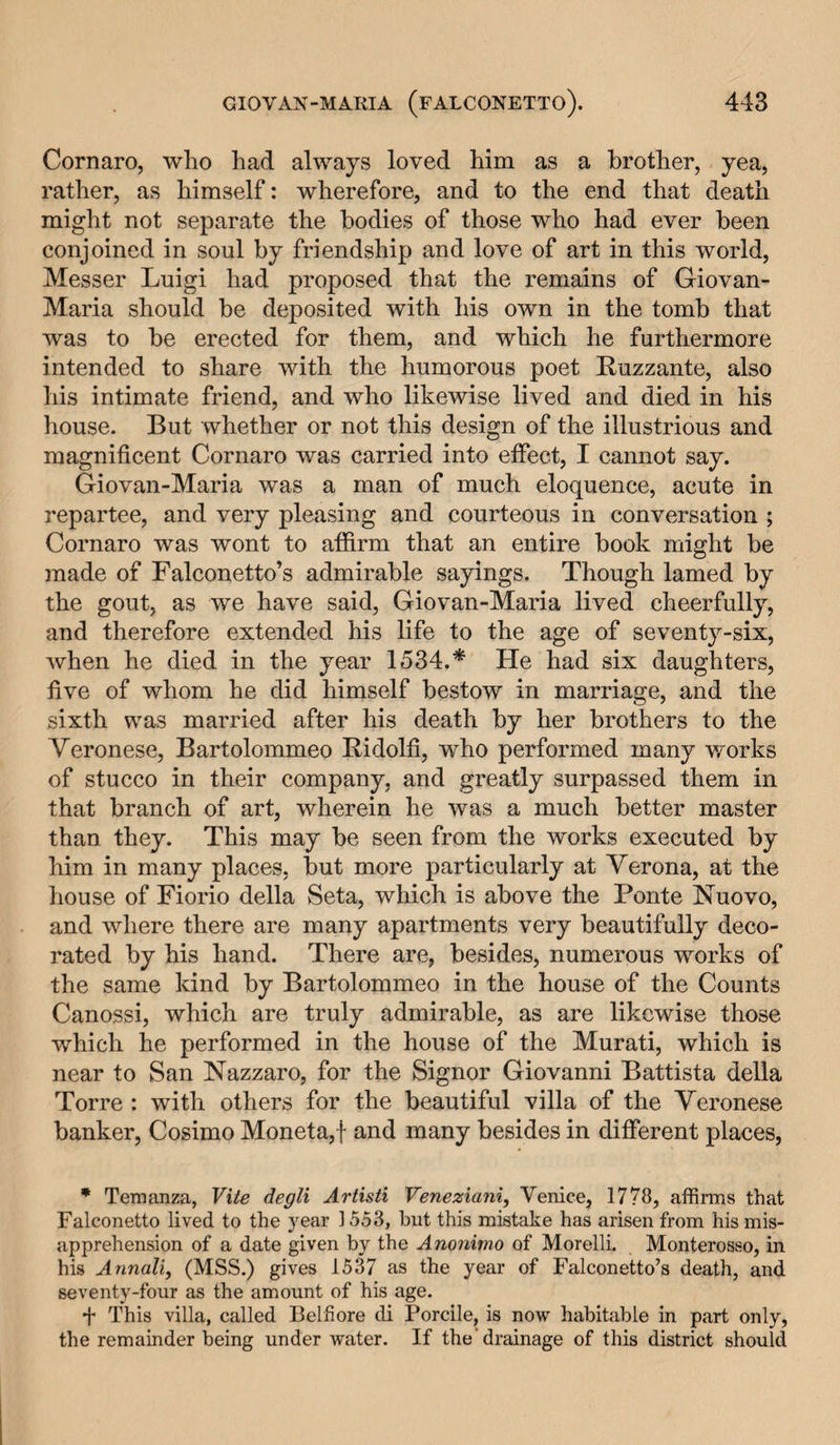 Cornaro, who had always loved him as a brother, yea, rather, as himself: wherefore, and to the end that death might not separate the bodies of those who had ever been conjoined in soul by friendship and love of art in this world, Messer Luigi had proposed that the remains of Giovan- Maria should be deposited with his own in the tomb that was to be erected for them, and which he furthermore intended to share with the humorous poet Ruzzante, also his intimate friend, and who likewise lived and died in his house. But whether or not this design of the illustrious and magnificent Cornaro was carried into effect, I cannot say. Giovan-Maria was a man of much eloquence, acute in repartee, and very pleasing and courteous in conversation ; Cornaro was wont to affirm that an entire book might be made of Falconetto’s admirable sayings. Though lamed by the gout, as we have said, Giovan-Maria lived cheerfully, and therefore extended his life to the age of seventy-six, when he died in the year 1534.* He had six daughters, five of whom he did himself bestow in marriage, and the sixth was married after his death by her brothers to the Veronese, Bartolommeo Ridolfi, who performed many works of stucco in their company, and greatly surpassed them in that branch of art, wherein he was a much better master than they. This may be seen from the works executed by him in many places, but more particularly at Verona, at the house of Fiorio della Seta, which is above the Ponte Nuovo, and where there are many apartments very beautifully deco¬ rated by his hand. There are, besides, numerous works of the same kind by Bartolommeo in the house of the Counts Canossi, which are truly admirable, as are likewise those which he performed in the house of the Murati, which is near to San Nazzaro, for the Signor Giovanni Battista della Torre : with others for the beautiful villa of the Veronese banker, Cosimo Moneta,f and many besides in different places, * Temanza, Vite degli Artisti Veneziani, Venice, 1778, affirms that Falconetto lived to the year 1553, but this mistake has arisen from his mis¬ apprehension of a date given by the Anonimo of Morelli. Monterosso, in his Annali, (MSS.) gives 1537 as the year of Falconetto’s death, and seventy-four as the amount of his age. + This villa, called Belfiore di Porcile, is now habitable in part only, the remainder being under water. If the'drainage of this district should