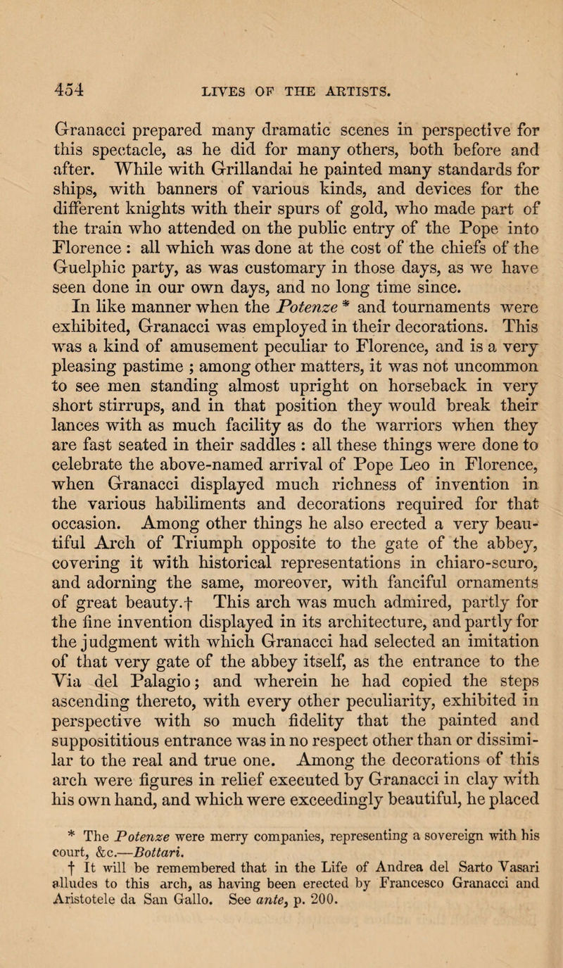 Granacci prepared many dramatic scenes in perspective for this spectacle, as he did for many others, both before and after. While with Grillandai he painted many standards for ships, with banners of various kinds, and devices for the different knights with their spurs of gold, who made part of the train who attended on the public entry of the Pope into Florence : all which was done at the cost of the chiefs of the Guelphic party, as was customary in those days, as we have seen done in our own days, and no long time since. In like manner when the Potenze * and tournaments were exhibited, Granacci was employed in their decorations. This was a kind of amusement peculiar to Florence, and is a very pleasing pastime ; among other matters, it was not uncommon to see men standing almost upright on horseback in very short stirrups, and in that position they would break their lances with as much facility as do the warriors when they are fast seated in their saddles : all these things were done to celebrate the above-named arrival of Pope Leo in Florence, when Granacci displayed much richness of invention in the various habiliments and decorations required for that occasion. Among other things he also erected a very beau¬ tiful Arch of Triumph opposite to the gate of the abbey, covering it with historical representations in chiaro-scuro, and adorning the same, moreover, with fanciful ornaments of great beauty, f This arch was much admired, partly for the fine invention displayed in its architecture, and partly for the judgment with which Granacci had selected an imitation of that very gate of the abbey itself, as the entrance to the Via del Palagio; and wherein he had copied the steps ascending thereto, with every other peculiarity, exhibited in perspective with so much fidelity that the painted and supposititious entrance was in no respect other than or dissimi¬ lar to the real and true one. Among the decorations of this arch were figures in relief executed by Granacci in clay with his own hand, and which were exceedingly beautiful, he placed * The Potenze were merry companies, representing a sovereign with his court, &amp;c.—Bottari. f It will be remembered that in the Life of Andrea del Sarto Vasari alludes to this arch, as having been erected by Francesco Granacci and Aristotele da San Gallo. See ante^ p. 200.