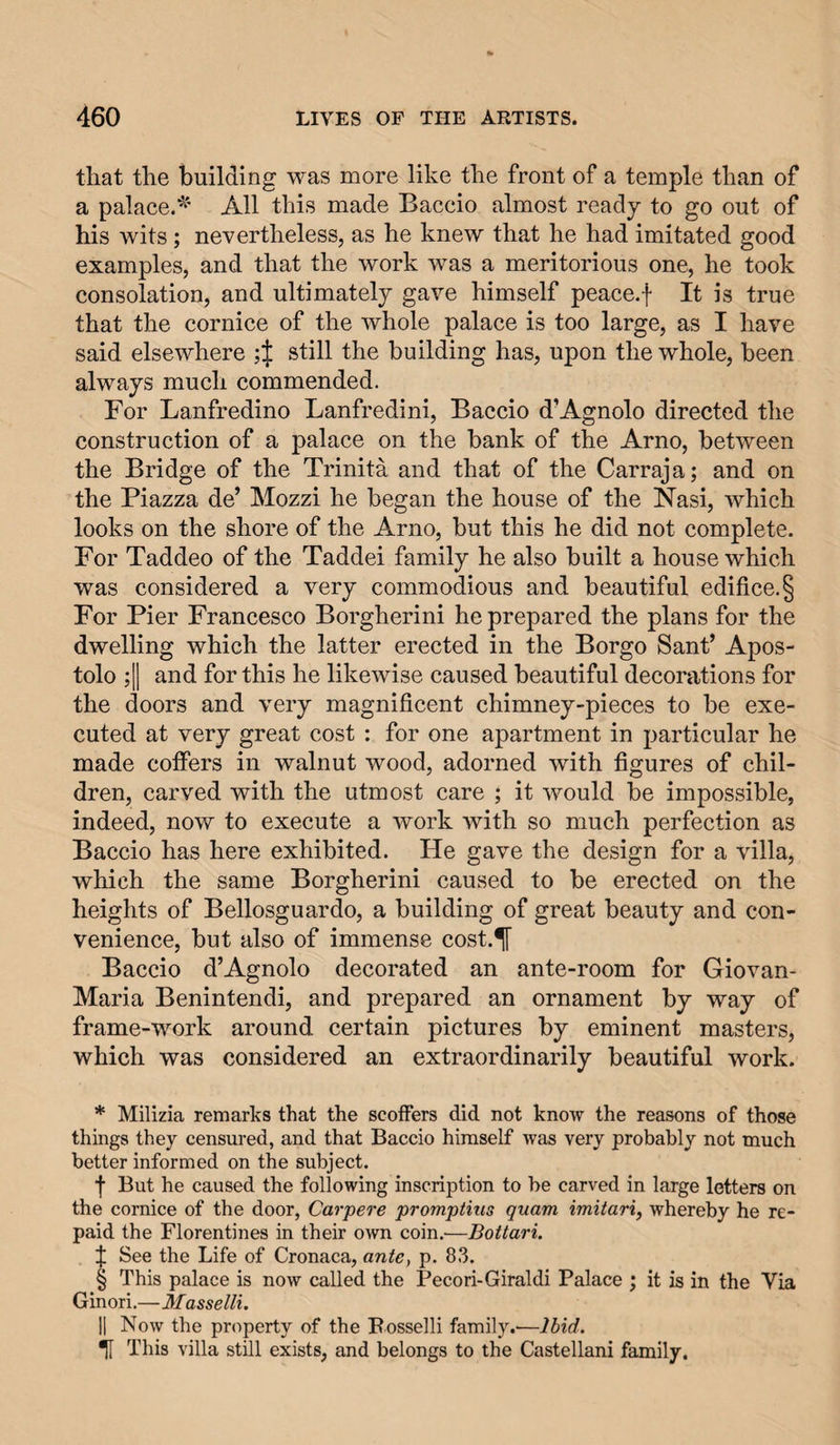 that the building was more like the front of a temple than of a palace.^' All this made Baccio almost ready to go out of his wits ; nevertheless, as he knew that he had imitated good examples, and that the work was a meritorious one, he took consolation, and ultimately gave himself peace.f It is true that the cornice of the whole palace is too large, as I have said elsewhere 4 still the building has, upon the whole, been always much commended. For Lanfredino Lanfredini, Baccio d’Agnolo directed the construction of a palace on the bank of the Arno, between the Bridge of the Trinita and that of the Carraja; and on the Piazza de’ Mozzi he began the house of the Nasi, which looks on the shore of the Arno, but this he did not complete. For Taddeo of the Taddei family he also built a house which was considered a very commodious and beautiful edifice. § For Pier Francesco Borgherini he prepared the plans for the dwelling which the latter erected in the Borgo Sant’ Apos- tolo ;|1 and for this he likewise caused beautiful decorations for the doors and very magnificent chimney-pieces to be exe¬ cuted at very great cost : for one apartment in particular he made coffers in walnut wood, adorned with figures of chil¬ dren, carved with the utmost care ; it would be impossible, indeed, now to execute a work with so much perfection as Baccio has here exhibited. He gave the design for a villa, which the same Borgherini caused to be erected on the heights of Bellosguardo, a building of great beauty and con¬ venience, but also of immense cost.^ Baccio d’Agnolo decorated an ante-room for Giovan- Maria Benintendi, and prepared an ornament by way of frame-work around certain pictures by eminent masters, which was considered an extraordinarily beautiful work. * Milizia remarks that the scoffers did not know the reasons of those things they censured, and that Baccio himself was very probably not much better informed on the subject. •f But he caused the following inscription to be carved in large letters on the cornice of the door, Carpere promptms quam imitariy whereby he re¬ paid the Florentines in their own coin.—Bottari. f See the Life of Cronaca, ante, p. 83. § This palace is now called the Pecori-Giraldi Palace ; it is in the Via Ginori.—Masselli. II Now the property of the Posselli family.—Ibid. U This villa still exists, and belongs to the Castellani family.