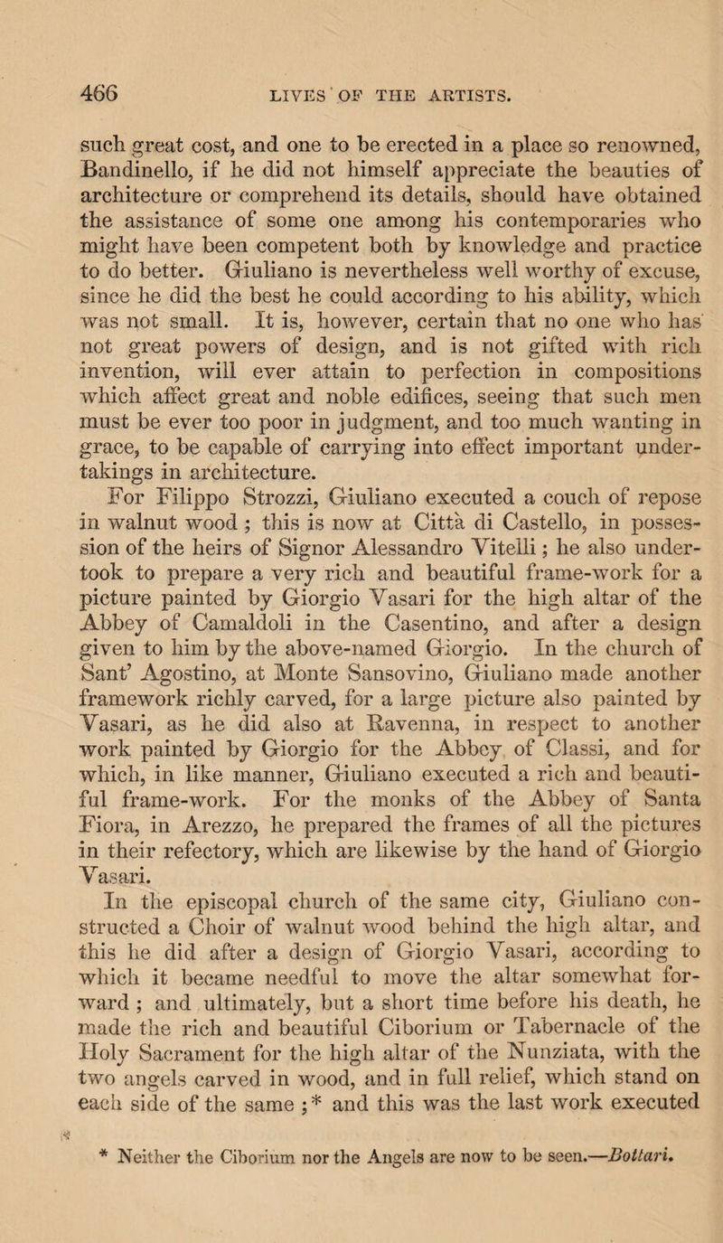 such great cost, and one to be erected in a place so renowned, Bandinello, if he did not himself appreciate the beauties of architecture or comprehend its details, should have obtained the assistance of some one among his contemporaries who might have been competent both by knowledge and practice to do better. Griuliano is nevertheless well worthy of excuse, since he did the best he could according to his ability, which was not small. It is, however, certain that no one who has not great powers of design, and is not gifted with rich invention, will ever attain to perfection in compositions which affect great and noble edifices, seeing that such men must be ever too poor in judgment, and too much wanting in grace, to be capable of carrying into effect important under¬ takings in architecture. For Filippo Strozzi, Giuliano executed a couch of repose in walnut wood ; this is now at Citta di Gastello, in posses¬ sion of the heirs of Signor Alessandro Vitelli; he also under¬ took to prepare a very rich and beautiful frame-work for a picture painted by Giorgio Vasari for the high altar of the Abbey of Camaldoli in the Casentino, and after a design given to him by the above-named Giorgio. In the church of Sant’ Agostino, at Monte Sansovino, Giuliano made another framework richly carved, for a large picture also painted by Vasari, as he did also at Ravenna, in respect to another work painted by Giorgio for the Abbey of Classi, and for which, in like manner, Giuliano executed a rich and beauti¬ ful frame-work. For the monks of the Abbey of Santa Flora, in Arezzo, he prepared the frames of all the pictures in their refectory, which are likewise by the hand of Giorgio Vasari. In the episcopal church of the same city, Giuliano con¬ structed a Choir of walnut wood behind the high altar, and this he did after a design of Giorgio Vasari, according to which it became needful to move the altar somewhat for¬ ward ; and ultimately, but a short time before his death, he made the rich and beautiful Ciborium or Tabernacle of the Holy Sacrament for the high altar of the Nunziata, with the two angels carved in wood, and in full relief, which stand on each side of the same ; * and this was the last work executed * Neitiier the Ciborium nor the Angels are now to be seen.—BoUaru