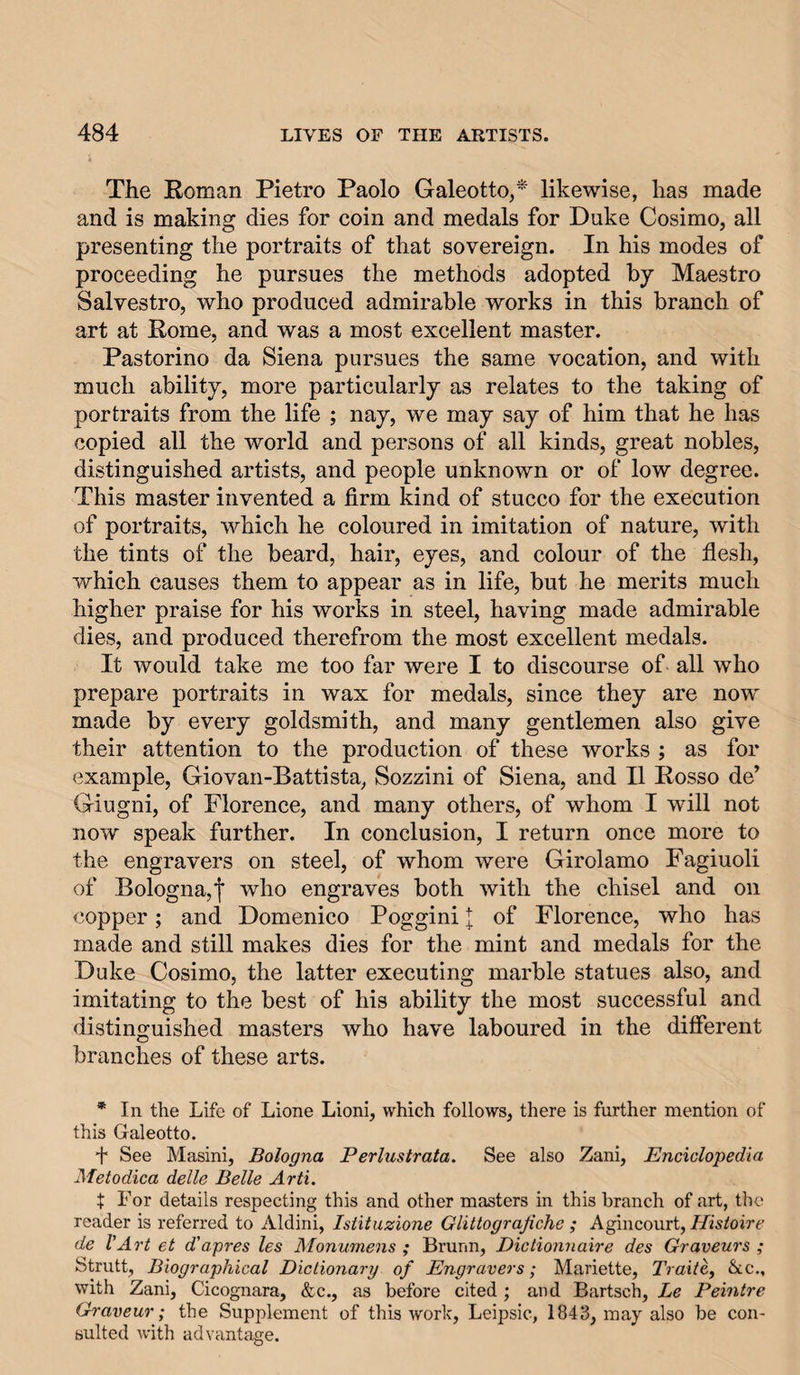 The Roman Pietro Paolo Galeotto,^ likewise, has made and is making dies for coin and medals for Duke Cosimo, all presenting the portraits of that sovereign. In his modes of proceeding he pursues the methods adopted by Maestro Salvestro, who produced admirable works in this branch of art at Rome, and was a most excellent master. Pastorino da Siena pursues the same vocation, and with much ability, more particularly as relates to the taking of portraits from the life ; nay, we may say of him that he has copied all the world and persons of all kinds, great nobles, distinguished artists, and people unknown or of low degree. This master invented a firm kind of stucco for the execution of portraits, which he coloured in imitation of nature, with the tints of the beard, hair, eyes, and colour of the flesh, which causes them to appear as in life, but he merits much higher praise for his works in steel, having made admirable dies, and produced therefrom the most excellent medals. It would take me too far were I to discourse of all who prepare portraits in wax for medals, since they are now' made by every goldsmith, and many gentlemen also give their attention to the production of these works ; as for example, Giovan-Battista, Sozzini of Siena, and II Rosso de’ Giugni, of Florence, and many others, of whom I will not now speak further. In conclusion, I return once more to the engravers on steel, of whom were Girolamo Fagiuoli of Bologna,! engraves both with the chisel and on copper; and Domenico Poggini | of Florence, who has made and still makes dies for the mint and medals for the Duke Cosimo, the latter executing marble statues also, and imitating to the best of his ability the most successful and distinguished masters who have laboured in the different branches of these arts. * In the Life of Lione Lioni, which follows, there is further mention of this Galeotto. f See Masini, Bologna Perlustrata, See also Zani, Enciclopedia Metodica delle Belle Arti, t For details respecting this and other masters in this branch of art, the reader is referred to Aldini, Istituzione Glittograjiche ; Agincourt, Hisioire de I’Art et d'apres les Monumens ; Brunn, Dictionnaire des Graveurs ; Strutt, Biographical DictioJiary of Engravers; Mariette, Traite, &amp;cc., with Zani, Cicognara, &amp;c., as before cited; and Bartsch, Le Peintre Graveur; the Supplement of this work, Leipsic, 1843, may also be con¬ sulted with advantage.