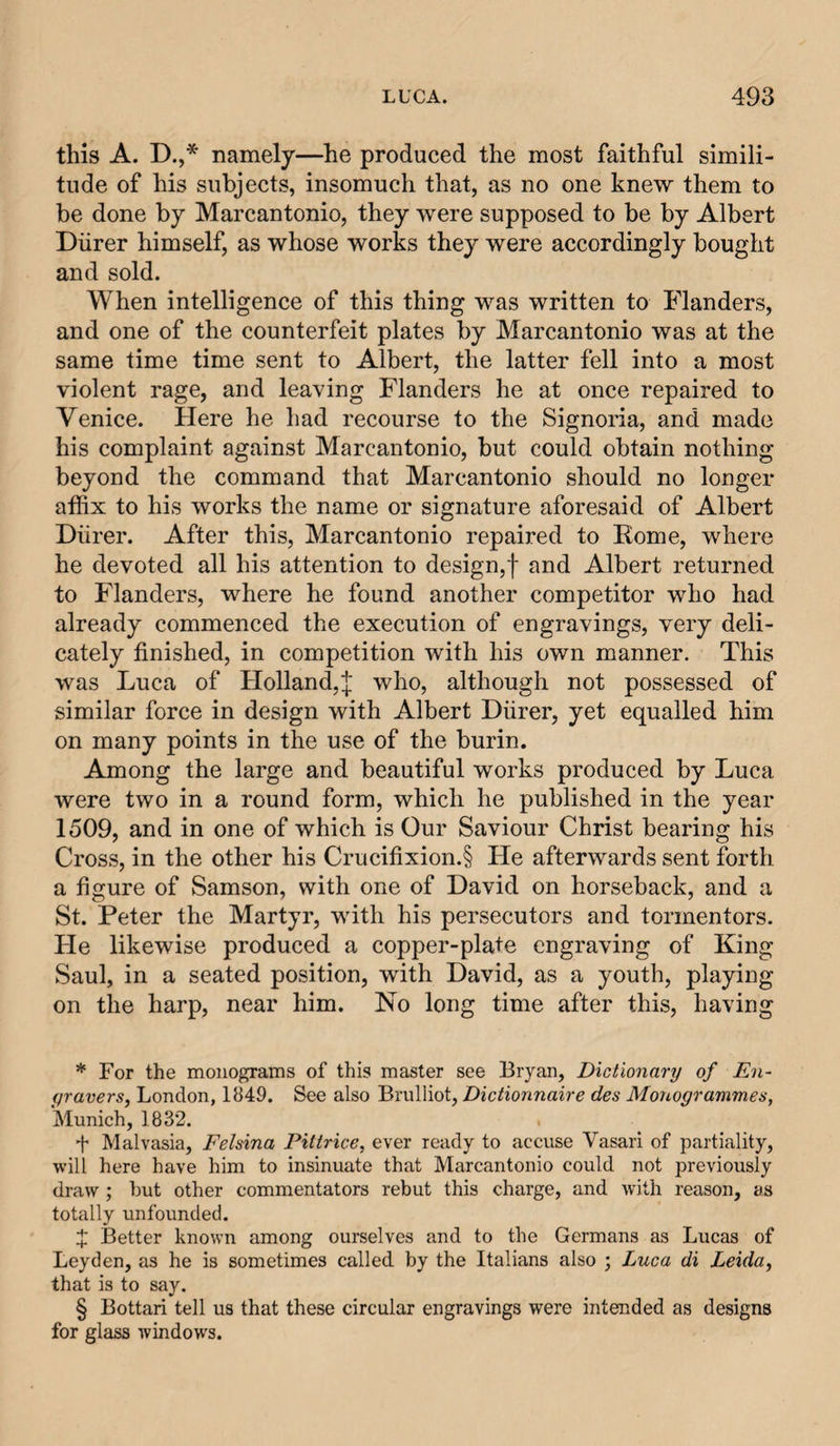 this A. D.,* * * § namely—he produced the most faithful simili¬ tude of his subjects, insomuch that, as no one knew them to be done by Marcantonio, they were supposed to be by Albert Diirer himself, as whose works they were accordingly bought and sold. When intelligence of this thing was written to Flanders, and one of the counterfeit plates by Marcantonio was at the same time time sent to Albert, the latter fell into a most violent rage, and leaving Flanders he at once repaired to Venice. Here he had recourse to the Signoria, and made his complaint against Marcantonio, but could obtain nothing beyond the command that Marcantonio should no longer affix to his works the name or signature aforesaid of Albert Diirer. After this, Marcantonio repaired to Rome, where he devoted all his attention to design,! and Albert returned to Flanders, where he found another competitor who had already commenced the execution of engravings, very deli¬ cately finished, in competition with his own manner. This was Luca of Holland,! who, although not possessed of similar force in design with Albert Diirer, yet equalled him on many points in the use of the burin. Among the large and beautiful works produced by Luca were two in a round form, which he published in the year 1509, and in one of which is Our Saviour Christ bearing his Cross, in the other his Crucifixion.§ He afterwards sent forth a figure of Samson, with one of David on horseback, and a St. Peter the Martyr, with his persecutors and tormentors. He likewise produced a copper-plate engraving of King Saul, in a seated position, with David, as a youth, playing on the harp, near him. No long time after this, having * For the monograms of this master see Bryan, Dictionary of En- yravers, London, 1849. See also Brulliot, Dictionnaire des Monogrammes, Munich, 1832. 4 Malvasia, Felsina Piitrice, ever ready to accuse Vasari of partiality, will here have him to insinuate that Marcantonio could not previously draw ; hut other commentators rebut this charge, and with reason, as totally unfounded. X Better known among ourselves and to the Germans as Lucas of Leyden, as he is sometimes called by the Italians also ; Luca di Leida, that is to say. § Bottari tell us that these circular engravings were intended as designs for glass windows.