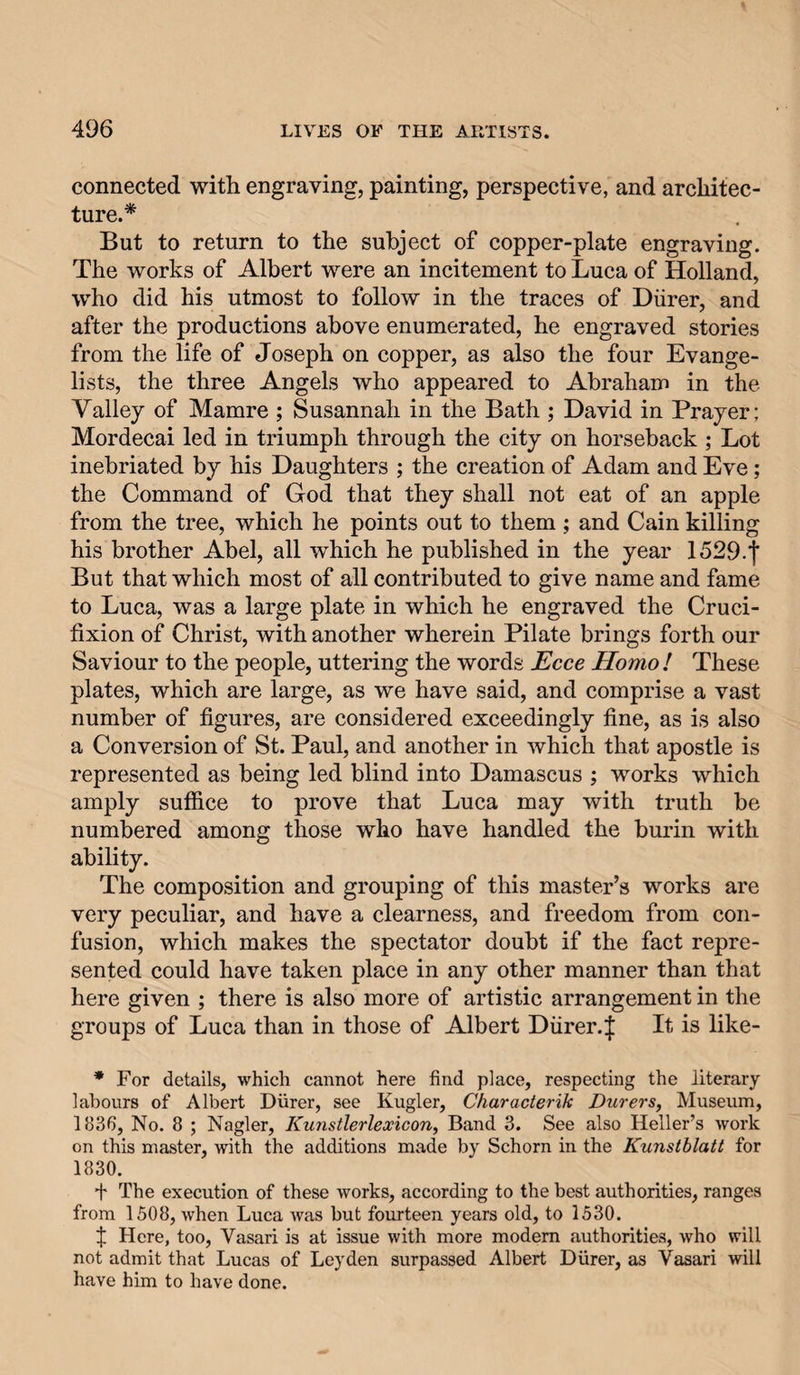 connected with engraving, painting, perspective, and architec¬ ture.* But to return to the subject of copper-plate engraving. The works of Albert were an incitement to Luca of Holland, who did his utmost to follow in the traces of Diirer, and after the productions above enumerated, he engraved stories from the life of Joseph on copper, as also the four Evange¬ lists, the three Angels who appeared to Abraham in the Valley of Mamre ; Susannah in the Bath ; David in Prayer; Mordecai led in triumph through the city on horseback ; Lot inebriated by his Daughters ; the creation of Adam and Eve; the Command of God that they shall not eat of an apple from the tree, which he points out to them; and Cain killing his brother Abel, all which he published in the year 1529.j’ But that which most of all contributed to give name and fame to Luca, was a large plate in which he engraved the Cruci¬ fixion of Christ, with another wherein Pilate brings forth our Saviour to the people, uttering the words Ecce Homo I These plates, which are large, as we have said, and comprise a vast number of figures, are considered exceedingly fine, as is also a Conversion of St. Paul, and another in which that apostle is represented as being led blind into Damascus ; works which amply suffice to prove that Luca may with truth be numbered among those who have handled the burin with ability. The composition and grouping of this master’s works are very peculiar, and have a clearness, and freedom from con¬ fusion, which makes the spectator doubt if the fact repre¬ sented could have taken place in any other manner than that here given ; there is also more of artistic arrangement in the groups of Luca than in those of Albert Diirer.J It is like- • For details, which cannot here find place, respecting the literary labours of Albert Diirer, see Kugler, Characterik Durers, Museum, 1836, No. 8 ; Nagler, Kunstlerlexicon, Band 3. See also Heller’s work on this master, with the additions made by Schorn in the Kunstblatt for 1830. + The execution of these works, according to the best authorities, ranges from 1508, when Luca was but fourteen years old, to 1530. f Here, too, Vasari is at issue with more modem authorities, who will not admit that Lucas of Leyden surpassed Albert Diirer, as Vasari will have him to have done.